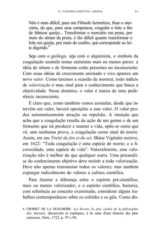 O CONHECIMENTO GERAL 81 
Não é mais difícil, para um Filósofo hermético, fixar o mer-cúrio, 
do que, para uma camponesa, coagular o leite a fim 
de fabricar queijo... Transformar o mercúrio em prata, por 
meio do sêmen da prata, é tão difícil quanto transformar o 
leite em queijo, por meio do coalho, que corresponde ao lei-te 
digerido.6 
Seja com o geólogo, seja com o alquimista, o símbolo da 
coagulação assimila temas animistas mais ou menos puros: a 
idéia de sêmen e de fermento estão presentes no inconsciente. 
Com essas idéias de crescimento animado e vivo aparece um 
novo valor. Como teremos a ocasião de mostrar, todo indício 
de valorização é mau sinal para o conhecimento que busca a 
objetividade. Nesse domínio, o valor é marca de uma prefe-rência 
inconsciente. 
É claro que, como também vamos assinalar, desde que in-tervém 
um valor, haverá oposições a esse valor. O valor pro-duz 
automaticamente atração ou repulsão. A intuição que 
acha que a coagulação resulta da ação de um germe e de um 
fermento que irá produzir e manter a vida, opõe-se outra que 
vê, sem nenhuma prova, a coagulação como sinal de morte. 
Assim, em seu Traité du feu et du sei, Blaise Vigénère escreve, 
em 1622: "Toda coagulação é uma espécie de morte; e a li-corosidade, 
uma espécie de vida". Naturalmente, essa valo-rização 
não é melhor do que qualquer outra. Uma psicanáli-se 
do conhecimento objetivo deve resistir a toda valorização. 
Deve não apenas transmutar todos os valores; mas também 
expurgar radicalmente de valores a cultura científica. 
Para ilustrar a diferença entre o espírito pré-científico, 
mais ou menos valorizador, e o espírito científico, bastaria, 
com referência ao conceito examinado, considerar alguns tra-balhos 
contemporâneos sobre os colóides e os géis. Como dis- 
6. CROSSET DE LA HEAUMERIE. Les Secrets les plus cachês de Ia philosophie 
des Anciens, découverts et expliques, à Ia suite d'une histoire des plus 
curieuses. Paris, 1722, p. 97 e 90. 
 