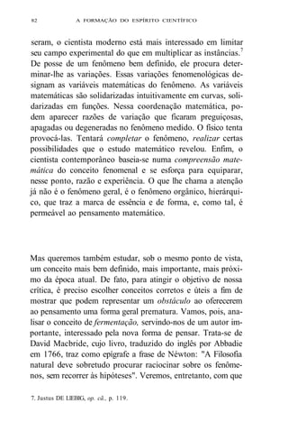 82 A FORMAÇÃO DO ESPÍRITO CIENTÍFICO 
seram, o cientista moderno está mais interessado em limitar 
seu campo experimental do que em multiplicar as instâncias.7 
De posse de um fenômeno bem definido, ele procura deter-minar- 
lhe as variações. Essas variações fenomenológicas de-signam 
as variáveis matemáticas do fenômeno. As variáveis 
matemáticas são solidarizadas intuitivamente em curvas, soli-darizadas 
em funções. Nessa coordenação matemática, po-dem 
aparecer razões de variação que ficaram preguiçosas, 
apagadas ou degeneradas no fenômeno medido. O físico tenta 
provocá-las. Tentará completar o fenômeno, realizar certas 
possibilidades que o estudo matemático revelou. Enfim, o 
cientista contemporâneo baseia-se numa compreensão mate-mática 
do conceito fenomenal e se esforça para equiparar, 
nesse ponto, razão e experiência. O que lhe chama a atenção 
já não é o fenômeno geral, é o fenômeno orgânico, hierárqui-co, 
que traz a marca de essência e de forma, e, como tal, é 
permeável ao pensamento matemático. 
Mas queremos também estudar, sob o mesmo ponto de vista, 
um conceito mais bem definido, mais importante, mais próxi-mo 
da época atual. De fato, para atingir o objetivo de nossa 
crítica, é preciso escolher conceitos corretos e úteis a fim de 
mostrar que podem representar um obstáculo ao oferecerem 
ao pensamento uma forma geral prematura. Vamos, pois, ana-lisar 
o conceito de fermentação, servindo-nos de um autor im-portante, 
interessado pela nova forma de pensar. Trata-se de 
David Macbride, cujo livro, traduzido do inglês por Abbadie 
em 1766, traz como epígrafe a frase de Néwton: "A Filosofia 
natural deve sobretudo procurar raciocinar sobre os fenôme-nos, 
sem recorrer às hipóteses". Veremos, entretanto, com que 
7. Justus DE LlEBIG, op. cã., p. 119. 
 