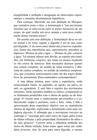 O CONHECIMENTO GERAL 83 
tranqüilidade é atribuída a designação de observações experi-mentais 
a intuições absolutamente hipotéticas. 
Para começar, Macbride usa esta definição de Macquer, 
que considera exata e clara: a fermentação é "um movimento 
intestino que se auto-excita entre as partes insensíveis de um 
corpo, do qual resulta um novo arranjo e uma nova combi-nação 
dessas mesmas partes". 
De acordo com essa definição, a fermentação dá-se no rei-no 
animal e no reino vegetal; a digestão é um de seus casos 
privilegiados. E eis nosso autor diante das primeiras experiên-cias, 
diante das experiências que, supostamente, precedem as 
hipóteses: Mistura de pão e água — Mistura de pão, carneiro 
e água. Tal mistura oferece sem dúvida, ao espírito pré-cientí-fico, 
um fenômeno completo, que reúne no mesmo recipiente 
os três reinos da natureza. Será necessário destacar quanto 
esse caráter completo, no sentido de soma extensiva, é dife-rente 
do caráter completo, no sentido de coerência compreen-siva, 
que evocamos anteriormente como um dos traços distin-tivos 
do pensamento físico-matemático contemporâneo? 
A essa última mistura, para variar a experiência, serão 
acrescentados limão, ou espinafre, ou agrião, ou saliva, ou 
mel, ou aguardente. E será feito o registro dos movimentos 
intestinos. Serão anotados também os odores, comparando-se 
os fenômenos produzidos com o cheiro do queijo ou do feno-grego. 
O vínculo entre o conhecimento pré-científico e o co-nhecimento 
vulgar é, portanto, curto e forte. Aliás, é feita a 
aproximação desta experiência objetiva com as experiências 
íntimas da digestão, explicando a fermentação como uma ver-dadeira 
digestão. E afirmado que o movimento intestino no 
estômago é "suscitado pelo calor suave do lugar, pelos restos 
da última refeição, e pela propriedade fermentativa da saliva e 
do suco gástrico". Convém notar a influência atribuída aos 
restos da última refeição. Esses restos agem como um verda-deiro 
fermento, têm, de uma para outra digestão, a mesma 
 
