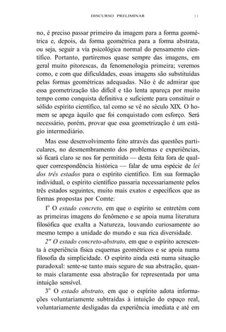 DISCURSO PRELIMINAR 
1 1 
no, é preciso passar primeiro da imagem para a forma geomé-trica 
e, depois, da forma geométrica para a forma abstrata, 
ou seja, seguir a via psicológica normal do pensamento cien-tífico. 
Portanto, partiremos quase sempre das imagens, em 
geral muito pitorescas, da fenomenologia primeira; veremos 
como, e com que dificuldades, essas imagens são substituídas 
pelas formas geométricas adequadas. Não é de admirar que 
essa geometrização tão difícil e tão lenta apareça por muito 
tempo como conquista definitiva e suficiente para constituir o 
sólido espírito científico, tal como se vê no século XIX. O ho-mem 
se apega àquilo que foi conquistado com esforço. Será 
necessário, porém, provar que essa geometrização é um está-gio 
intermediário. 
Mas esse desenvolvimento feito através das questões parti-culares, 
no desmembramento dos problemas e experiências, 
só ficará claro se nos for permitido — desta feita fora de qual-quer 
correspondência histórica — falar de uma espécie de lei 
dos três estados para o espírito científico. Em sua formação 
individual, o espírito científico passaria necessariamente pelos 
três estados seguintes, muito mais exatos e específicos que as 
formas propostas por Comte: 
Io O estado concreto, em que o espírito se entretém com 
as primeiras imagens do fenômeno e se apoia numa literatura 
filosófica que exalta a Natureza, louvando curiosamente ao 
mesmo tempo a unidade do mundo e sua rica diversidade. 
2" O estado concreto-abstrato, em que o espírito acrescen-ta 
à experiência física esquemas geométricos e se apoia numa 
filosofia da simplicidade. O espírito ainda está numa situação 
paradoxal: sente-se tanto mais seguro de sua abstração, quan-to 
mais claramente essa abstração for representada por uma 
intuição sensível. 
3o O estado abstrato, em que o espírito adota informa-ções 
voluntariamente subtraídas à intuição do espaço real, 
voluntariamente desligadas da experiência imediata e até em 
 