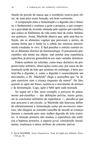 84 A FORMAÇÃO DO ESPÍRITO CIENTÍFICO 
função da porção de massa que a cozinheira reserva para ob-ter, 
de uma para outra fornada, um bom cozimento. 
A comparação entre a fermentação e a digestão não é fortui-ta; 
é fundamental e continua a guiar a pesquisa, o que compro-va 
a gravidade da inversão efetuada pelo espírito pré-científico, 
que coloca os fenômenos da vida como base de certos fenôme-nos 
químicos. Assim, Macbride observa que, após uma boa re-feição, 
são os alimentos vegetais que provocam o arroto, da 
mesma forma que o limão ou a cebola nas misturas anterior-mente 
estudadas in vitro. É fácil perceber o estreito contato en-tre 
os diferentes distritos da fenomenologia. O pensamento pré-científico 
não limita seu objeto: mal conclui uma experiência 
específica, já procura generalizá-la aos mais variados domínios. 
Podem também ser referidas, como traço distintivo do pré-positivismo 
utilitário, observações como esta: por causa da fer-mentação 
ácida do leite que acontece no estômago, é bom ace-lerar- 
lhe a digestão, e, como a digestão é essencialmente um 
movimento, o Dr. Macbride8 chega a aconselhar que "se fa-çam 
exercícios com a criança enquanto ela mama". De fato, 
quando se agita um frasco, acelera-se o movimento de mistura 
e de fermentação. Logo, agite o bebê após cada mamada. 
Ao seguir até o fim, neste exemplo, o percurso do pensa-mento 
pré-científico — das definições prévias, muito gerais, 
até as conclusões utilitárias da experiência —, percebe-se que 
esse percurso é um círculo: se Macbride não houvesse defini-do 
arbitrariamente a fermentação como um movimento intes-tino, 
não chegaria ao estranho conselho de sacudir as crianças 
durante a mamada para uma melhor digestão do leite mater-no. 
A intuição primeira não mudou, a experiência não retifi-cou 
a hipótese primeira, o aspecto geral, considerado inicial-mente, 
continuou o único atributo do conceito imóvel. 
8. David MACBRIDE. Essais d'expériences. Trad. do inglês por Abbadie. Paris, 
1766, p. 30. 
 