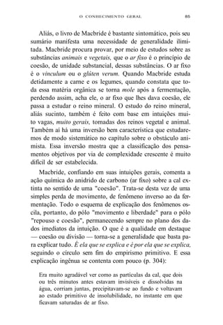 O CONHECIMENTO GERAL 85 
Aliás, o livro de Macbride é bastante sintomático, pois seu 
sumário manifesta uma necessidade de generalidade ilimi-tada. 
Macbride procura provar, por meio de estudos sobre as 
substâncias animais e vegetais, que o ar fixo é o princípio de 
coesão, de unidade substancial, dessas substâncias. O ar fixo 
é o vinculum ou o glúten verum. Quando Macbride estuda 
detidamente a carne e os legumes, quando constata que to-da 
essa matéria orgânica se torna mole após a fermentação, 
perdendo assim, acha ele, o ar fixo que lhes dava coesão, ele 
passa a estudar o reino mineral. O estudo do reino mineral, 
aliás sucinto, também é feito com base em intuições mui-to 
vagas, muito gerais, tomadas dos reinos vegetal e animal. 
Também aí há uma inversão bem característica que estudare-mos 
de modo sistemático no capítulo sobre o obstáculo ani-mista. 
Essa inversão mostra que a classificação dos pensa-mentos 
objetivos por via de complexidade crescente é muito 
difícil de ser estabelecida. 
Macbride, confiando em suas intuições gerais, comenta a 
ação química do anidrido de carbono (ar fixo) sobre a cal ex-tinta 
no sentido de uma "coesão". Trata-se desta vez de uma 
simples perda de movimento, de fenômeno inverso ao da fer-mentação. 
Todo o esquema de explicação dos fenômenos os-cila, 
portanto, do pólo "movimento e liberdade" para o pólo 
"repouso e coesão", permanecendo sempre no plano dos da-dos 
imediatos da intuição. O que é a qualidade em destaque 
— coesão ou divisão — torna-se a generalidade que basta pa-ra 
explicar tudo. É ela que se explica e é por ela que se explica, 
seguindo o círculo sem fim do empirismo primitivo. E essa 
explicação ingênua se contenta com pouco (p. 304): 
Era muito agradável ver como as partículas da cal, que dois 
ou três minutos antes estavam invisíveis e dissolvidas na 
água, corriam juntas, precipitavam-se ao fundo e voltavam 
ao estado primitivo de insolubilidade, no instante em que 
ficavam saturadas de ar fixo. 
 