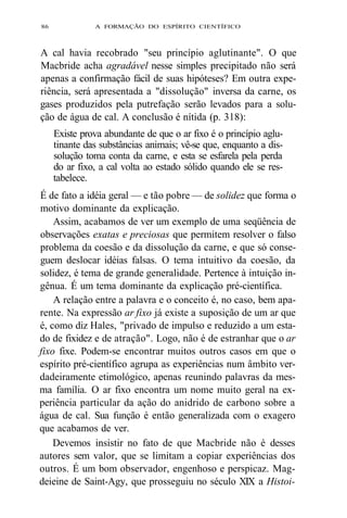 86 A FORMAÇÃO DO ESPÍRITO CIENTÍFICO 
A cal havia recobrado "seu princípio aglutinante". O que 
Macbride acha agradável nesse simples precipitado não será 
apenas a confirmação fácil de suas hipóteses? Em outra expe-riência, 
será apresentada a "dissolução" inversa da carne, os 
gases produzidos pela putrefação serão levados para a solu-ção 
de água de cal. A conclusão é nítida (p. 318): 
Existe prova abundante de que o ar fixo é o princípio aglu-tinante 
das substâncias animais; vê-se que, enquanto a dis-solução 
toma conta da carne, e esta se esfarela pela perda 
do ar fixo, a cal volta ao estado sólido quando ele se res-tabelece. 
É de fato a idéia geral — e tão pobre — de solidez que forma o 
motivo dominante da explicação. 
Assim, acabamos de ver um exemplo de uma seqüência de 
observações exatas e preciosas que permitem resolver o falso 
problema da coesão e da dissolução da carne, e que só conse-guem 
deslocar idéias falsas. O tema intuitivo da coesão, da 
solidez, é tema de grande generalidade. Pertence à intuição in-gênua. 
É um tema dominante da explicação pré-científica. 
A relação entre a palavra e o conceito é, no caso, bem apa-rente. 
Na expressão ar fixo já existe a suposição de um ar que 
é, como diz Hales, "privado de impulso e reduzido a um esta-do 
de fixidez e de atração". Logo, não é de estranhar que o ar 
fixo fixe. Podem-se encontrar muitos outros casos em que o 
espírito pré-científico agrupa as experiências num âmbito ver-dadeiramente 
etimológico, apenas reunindo palavras da mes-ma 
família. O ar fixo encontra um nome muito geral na ex-periência 
particular da ação do anidrido de carbono sobre a 
água de cal. Sua função é então generalizada com o exagero 
que acabamos de ver. 
Devemos insistir no fato de que Macbride não é desses 
autores sem valor, que se limitam a copiar experiências dos 
outros. É um bom observador, engenhoso e perspicaz. Mag-deieine 
de Saint-Agy, que prosseguiu no século XIX a Histoi- 
 