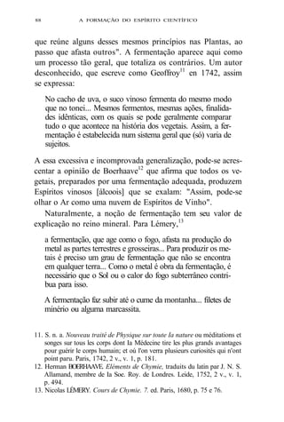 88 A FORMAÇÃO DO ESPÍRITO CIENTÍFICO 
que reúne alguns desses mesmos princípios nas Plantas, ao 
passo que afasta outros". A fermentação aparece aqui como 
um processo tão geral, que totaliza os contrários. Um autor 
desconhecido, que escreve como Geoffroy11 en 1742, assim 
se expressa: 
No cacho de uva, o suco vinoso fermenta do mesmo modo 
que no tonei... Mesmos fermentos, mesmas ações, finalida-des 
idênticas, com os quais se pode geralmente comparar 
tudo o que acontece na história dos vegetais. Assim, a fer-mentação 
é estabelecida num sistema geral que (só) varia de 
sujeitos. 
A essa excessiva e incomprovada generalização, pode-se acres-centar 
a opinião de Boerhaave12 que afirma que todos os ve-getais, 
preparados por uma fermentação adequada, produzem 
Espíritos vinosos [álcoois] que se exalam: "Assim, pode-se 
olhar o Ar como uma nuvem de Espíritos de Vinho". 
Naturalmente, a noção de fermentação tem seu valor de 
explicação no reino mineral. Para Lémery,13 
a fermentação, que age como o fogo, afasta na produção do 
metal as partes terrestres e grosseiras... Para produzir os me-tais 
é preciso um grau de fermentação que não se encontra 
em qualquer terra... Como o metal é obra da fermentação, é 
necessário que o Sol ou o calor do fogo subterrâneo contri-bua 
para isso. 
A fermentação faz subir até o cume da montanha... filetes de 
minério ou alguma marcassita. 
11. S. n. a. Nouveau traité de Physique sur toute Ia nature ou méditations et 
songes sur tous les corps dont Ia Médecine tire les plus grands avantages 
pour guérir le corps humain; et oú l'on verra plusieurs curiosités qui n'ont 
point paru. Paris, 1742, 2 v., v. 1, p. 181. 
12. Herman BOERHAAVE. Eléments de Chymie, traduits du latin par J. N. S. 
Allamand, membre de Ia Soe. Roy. de Londres. Leide, 1752, 2 v., v. 1, 
p. 494. 
13. Nicolas LÉMERY. Cours de Chymie. 7. ed. Paris, 1680, p. 75 e 76. 
 