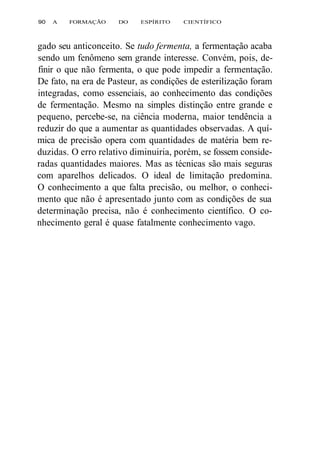 90 A FORMAÇÃO DO ESPÍRITO CIENTÍFICO 
gado seu anticonceito. Se tudo fermenta, a fermentação acaba 
sendo um fenômeno sem grande interesse. Convém, pois, de-finir 
o que não fermenta, o que pode impedir a fermentação. 
De fato, na era de Pasteur, as condições de esterilização foram 
integradas, como essenciais, ao conhecimento das condições 
de fermentação. Mesmo na simples distinção entre grande e 
pequeno, percebe-se, na ciência moderna, maior tendência a 
reduzir do que a aumentar as quantidades observadas. A quí-mica 
de precisão opera com quantidades de matéria bem re-duzidas. 
O erro relativo diminuiria, porém, se fossem conside-radas 
quantidades maiores. Mas as técnicas são mais seguras 
com aparelhos delicados. O ideal de limitação predomina. 
O conhecimento a que falta precisão, ou melhor, o conheci-mento 
que não é apresentado junto com as condições de sua 
determinação precisa, não é conhecimento científico. O co-nhecimento 
geral é quase fatalmente conhecimento vago. 
 