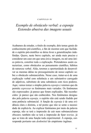 CAPITULO IV 
Exemplo de obstáculo verbal: a esponja 
Extensão abusiva das imagens usuais 
i 
Acabamos de estudar, a título de exemplo, dois temas gerais do 
conhecimento pré-científico, a fim de mostrar com que facilida-de 
o espírito pré-científico se deixa levar a generalizações inde-finidas. 
Quero, neste breve capítulo, ser ainda mais preciso e 
considerar um caso em que uma única imagem, ou até uma úni-ca 
palavra, constitui toda a explicação. Pretendemos assim ca-racterizar, 
como obstáculos ao pensamento científico, hábitos 
de natureza verbal. Aliás, teremos a oportunidade de desenvol-ver 
as mesmas idéias no prosseguimento de nosso capítulo so-bre 
o obstáculo substancialista. Nesse caso, tratar-se-á de uma 
explicação verbal com referência a um substantivo carregado 
de adjetivos, substituto de uma substância com ricos poderes. 
Aqui, vamos tomar a simples palavra esponja e veremos que ela 
permite expressar os fenômenos mais variados. Os fenômenos 
são expressados: já parece que foram explicados. São reconhe-cidos: 
já parece que são conhecidos. Nos fenômenos designa-dos 
pela palavra esponja, o espírito não está sendo iludido por 
uma potência substancial. A função da esponja é de uma evi-dência 
clara e distinta, a tal ponto que não se sente a necessi-dade 
de explicá-la. Ao explicar fenômenos por meio da palavra 
esponja, não se terá a impressão de cair num substancialismo 
obscuro; também não se terá a impressão de fazer teorias, já 
que se trata de uma função toda experimental. À esponja, cor-responde 
portanto um denkmittel do empirismo ingênuo. 
91 
 