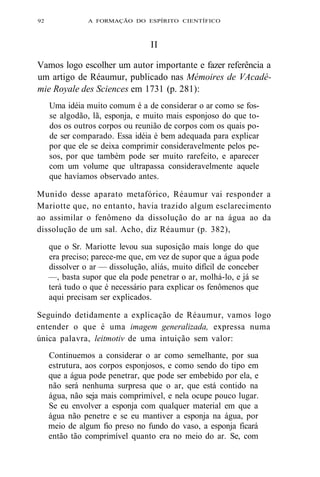 92 A FORMAÇÃO DO ESPÍRITO CIENTÍFICO 
II 
Vamos logo escolher um autor importante e fazer referência a 
um artigo de Réaumur, publicado nas Mémoires de VAcadé-mie 
Royale des Sciences em 1731 (p. 281): 
Uma idéia muito comum é a de considerar o ar como se fos-se 
algodão, lã, esponja, e muito mais esponjoso do que to-dos 
os outros corpos ou reunião de corpos com os quais po-de 
ser comparado. Essa idéia é bem adequada para explicar 
por que ele se deixa comprimir consideravelmente pelos pe-sos, 
por que também pode ser muito rarefeito, e aparecer 
com um volume que ultrapassa consideravelmente aquele 
que havíamos observado antes. 
Munido desse aparato metafórico, Réaumur vai responder a 
Mariotte que, no entanto, havia trazido algum esclarecimento 
ao assimilar o fenômeno da dissolução do ar na água ao da 
dissolução de um sal. Acho, diz Réaumur (p. 382), 
que o Sr. Mariotte levou sua suposição mais longe do que 
era preciso; parece-me que, em vez de supor que a água pode 
dissolver o ar — dissolução, aliás, muito difícil de conceber 
—, basta supor que ela pode penetrar o ar, molhá-lo, e já se 
terá tudo o que é necessário para explicar os fenômenos que 
aqui precisam ser explicados. 
Seguindo detidamente a explicação de Réaumur, vamos logo 
entender o que é uma imagem generalizada, expressa numa 
única palavra, leitmotiv de uma intuição sem valor: 
Continuemos a considerar o ar como semelhante, por sua 
estrutura, aos corpos esponjosos, e como sendo do tipo em 
que a água pode penetrar, que pode ser embebido por ela, e 
não será nenhuma surpresa que o ar, que está contido na 
água, não seja mais comprimível, e nela ocupe pouco lugar. 
Se eu envolver a esponja com qualquer material em que a 
água não penetre e se eu mantiver a esponja na água, por 
meio de algum fio preso no fundo do vaso, a esponja ficará 
então tão comprimível quanto era no meio do ar. Se, com 
 