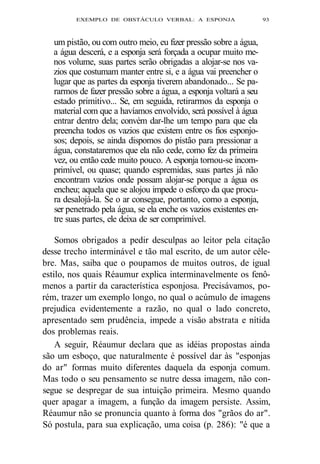 EXEMPLO DE OBSTÁCULO VERBAL: A ESPONJA 93 
um pistão, ou com outro meio, eu fizer pressão sobre a água, 
a água descerá, e a esponja será forçada a ocupar muito me-nos 
volume, suas partes serão obrigadas a alojar-se nos va-zios 
que costumam manter entre si, e a água vai preencher o 
lugar que as partes da esponja tiverem abandonado... Se pa-rarmos 
de fazer pressão sobre a água, a esponja voltará a seu 
estado primitivo... Se, em seguida, retirarmos da esponja o 
material com que a havíamos envolvido, será possível à água 
entrar dentro dela; convém dar-lhe um tempo para que ela 
preencha todos os vazios que existem entre os fios esponjo-sos; 
depois, se ainda dispomos do pistão para pressionar a 
água, constataremos que ela não cede, como fez da primeira 
vez, ou então cede muito pouco. A esponja tornou-se incom-primível, 
ou quase; quando espremidas, suas partes já não 
encontram vazios onde possam alojar-se porque a água os 
encheu; aquela que se alojou impede o esforço da que procu-ra 
desalojá-la. Se o ar consegue, portanto, como a esponja, 
ser penetrado pela água, se ela enche os vazios existentes en-tre 
suas partes, ele deixa de ser comprimível. 
Somos obrigados a pedir desculpas ao leitor pela citação 
desse trecho interminável e tão mal escrito, de um autor céle-bre. 
Mas, saiba que o poupamos de muitos outros, de igual 
estilo, nos quais Réaumur explica interminavelmente os fenô-menos 
a partir da característica esponjosa. Precisávamos, po-rém, 
trazer um exemplo longo, no qual o acúmulo de imagens 
prejudica evidentemente a razão, no qual o lado concreto, 
apresentado sem prudência, impede a visão abstrata e nítida 
dos problemas reais. 
A seguir, Réaumur declara que as idéias propostas ainda 
são um esboço, que naturalmente é possível dar às "esponjas 
do ar" formas muito diferentes daquela da esponja comum. 
Mas todo o seu pensamento se nutre dessa imagem, não con-segue 
se despregar de sua intuição primeira. Mesmo quando 
quer apagar a imagem, a função da imagem persiste. Assim, 
Réaumur não se pronuncia quanto à forma dos "grãos do ar". 
Só postula, para sua explicação, uma coisa (p. 286): "é que a 
 