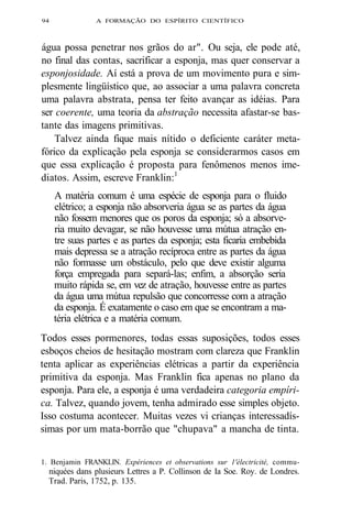 94 A FORMAÇÃO DO ESPÍRITO CIENTÍFICO 
água possa penetrar nos grãos do ar". Ou seja, ele pode até, 
no final das contas, sacrificar a esponja, mas quer conservar a 
esponjosidade. Aí está a prova de um movimento pura e sim-plesmente 
lingüístico que, ao associar a uma palavra concreta 
uma palavra abstrata, pensa ter feito avançar as idéias. Para 
ser coerente, uma teoria da abstração necessita afastar-se bas-tante 
das imagens primitivas. 
Talvez ainda fique mais nítido o deficiente caráter meta-fórico 
da explicação pela esponja se considerarmos casos em 
que essa explicação é proposta para fenômenos menos ime-diatos. 
Assim, escreve Franklin:1 
A matéria comum é uma espécie de esponja para o fluido 
elétrico; a esponja não absorveria água se as partes da água 
não fossem menores que os poros da esponja; só a absorve-ria 
muito devagar, se não houvesse uma mútua atração en-tre 
suas partes e as partes da esponja; esta ficaria embebida 
mais depressa se a atração recíproca entre as partes da água 
não formasse um obstáculo, pelo que deve existir alguma 
força empregada para separá-las; enfim, a absorção seria 
muito rápida se, em vez de atração, houvesse entre as partes 
da água uma mútua repulsão que concorresse com a atração 
da esponja. É exatamente o caso em que se encontram a ma-téria 
elétrica e a matéria comum. 
Todos esses pormenores, todas essas suposições, todos esses 
esboços cheios de hesitação mostram com clareza que Franklin 
tenta aplicar as experiências elétricas a partir da experiência 
primitiva da esponja. Mas Franklin fica apenas no plano da 
esponja. Para ele, a esponja é uma verdadeira categoria empíri-ca. 
Talvez, quando jovem, tenha admirado esse simples objeto. 
Isso costuma acontecer. Muitas vezes vi crianças interessadís-simas 
por um mata-borrão que "chupava" a mancha de tinta. 
1. Benjamin FRANKLIN. Expériences et observations sur 1'électricité, commu-niquées 
dans plusieurs Lettres a P. Collinson de Ia Soe. Roy. de Londres. 
Trad. Paris, 1752, p. 135. 
 