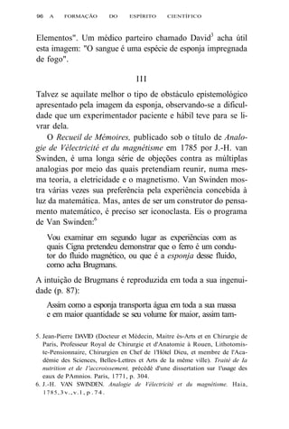96 A FORMAÇÃO DO ESPÍRITO CIENTÍFICO 
Elementos". Um médico parteiro chamado David3 acha útil 
esta imagem: "O sangue é uma espécie de esponja impregnada 
de fogo". 
III 
Talvez se aquilate melhor o tipo de obstáculo epistemológico 
apresentado pela imagem da esponja, observando-se a dificul-dade 
que um experimentador paciente e hábil teve para se li-vrar 
dela. 
O Recueil de Mémoires, publicado sob o título de Analo-gie 
de Vélectricité et du magnétisme em 1785 por J.-H. van 
Swinden, é uma longa série de objeções contra as múltiplas 
analogias por meio das quais pretendiam reunir, numa mes-ma 
teoria, a eletricidade e o magnetismo. Van Swinden mos-tra 
várias vezes sua preferência pela experiência concebida à 
luz da matemática. Mas, antes de ser um construtor do pensa-mento 
matemático, é preciso ser iconoclasta. Eis o programa 
de Van Swinden:6 
Vou examinar em segundo lugar as experiências com as 
quais Cigna pretendeu demonstrar que o ferro é um condu-tor 
do fluido magnético, ou que é a esponja desse fluido, 
como acha Brugmans. 
A intuição de Brugmans é reproduzida em toda a sua ingenui-dade 
(p. 87): 
Assim como a esponja transporta água em toda a sua massa 
e em maior quantidade se seu volume for maior, assim tam- 
5. Jean-Pierre DAVID (Docteur et Médecin, Maitre ès-Arts et en Chirurgie de 
Paris, Professeur Royal de Chirurgie et d'Anatomie à Rouen, Lithotomis-te- 
Pensionnaire, Chirurgien en Chef de 1'Hôtel Dieu, et membre de l'Aca-démie 
des Sciences, Belles-Lettres et Arts de Ia même ville). Traité de Ia 
nutrition et de 1'accroissement, précédé d'une dissertation sur 1'usage des 
eaux de PAmnios. Paris, 1771, p. 304. 
6. J.-H. VAN SWINDEN. Analogie de Vélectricité et du magnétisme. Haia, 
1785, 3 v., v. l , p . 7 4 . 
 