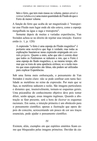 EXEMPLO DE OBSTÁCULO VERBAL: A ESPONJA 97 
bém o ferro, que tem mais massa ou volume, parece atrair e 
retirar (abducere) uma maior quantidade de Fluido do que o 
Ferro de menor volume. 
A função do ferro que acaba de ser magnetizado é "transpor-tar 
esse Fluido num lugar onde ele não estava, como a esponja 
mergulhada na água a suga e transporta". 
Somente depois de muitas e variadas experiências, Van 
Swinden achou-se no direito de rejeitar essa intuição. Escreve 
então (v. 1, p. 120): 
A expressão "o ferro é uma esponja do Fluido magnético" é 
portanto uma metáfora que foge à verdade; mas todas as 
explicações baseiam-se nessa expressão empregada em sen-tido 
próprio. Quanto a mim, acho que não é correto dizer 
que todos os Fenômenos se reduzem a isto, que o Ferro é 
uma esponja do fluido magnético, e, ao mesmo tempo, afir-mar 
que se trata de uma aparência errônea; se a razão mos-tra 
que essas expressões são falsas, não podem ser utilizadas 
para explicar Experiências. 
Sob uma forma meio embaraçada, o pensamento de Van 
Swinden é muito claro: não se pode confinar com tanta faci-lidade 
as metáforas no reino da expressão. Por mais que se 
faça, as metáforas seduzem a razão. São imagens particulares 
e distantes que, insensivelmente, tornam-se esquemas gerais. 
Uma psicanálise do conhecimento objetivo deve pois tentar 
diluir, senão apagar, essas imagens ingênuas. Quando a abs-tração 
se fizer presente, será a hora de ilustrar os esquemas 
racionais. Em suma, a intuição primeira é um obstáculo para 
o pensamento científico; apenas a ilustração que opera de-pois 
do conceito, acrescentando um pouco de cor aos traços 
essenciais, pode ajudar o pensamento científico. 
IV 
Existem, aliás, exemplos em que espíritos eméritos ficam co-mo 
que bloqueados pelas imagens primeiras. Duvidar da cia- 
 