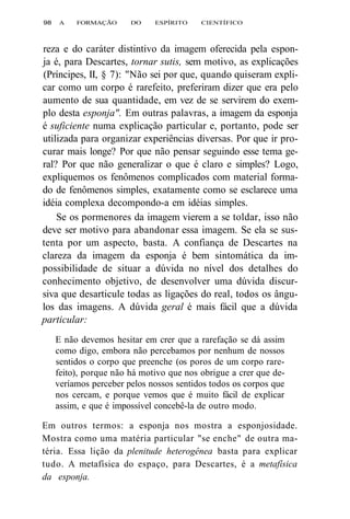98 A FORMAÇÃO DO ESPÍRITO CIENTÍFICO 
reza e do caráter distintivo da imagem oferecida pela espon-ja 
é, para Descartes, tornar sutis, sem motivo, as explicações 
(Príncipes, II, § 7): "Não sei por que, quando quiseram expli-car 
como um corpo é rarefeito, preferiram dizer que era pelo 
aumento de sua quantidade, em vez de se servirem do exem-plo 
desta esponja". Em outras palavras, a imagem da esponja 
é suficiente numa explicação particular e, portanto, pode ser 
utilizada para organizar experiências diversas. Por que ir pro-curar 
mais longe? Por que não pensar seguindo esse tema ge-ral? 
Por que não generalizar o que é claro e simples? Logo, 
expliquemos os fenômenos complicados com material forma-do 
de fenômenos simples, exatamente como se esclarece uma 
idéia complexa decompondo-a em idéias simples. 
Se os pormenores da imagem vierem a se toldar, isso não 
deve ser motivo para abandonar essa imagem. Se ela se sus-tenta 
por um aspecto, basta. A confiança de Descartes na 
clareza da imagem da esponja é bem sintomática da im-possibilidade 
de situar a dúvida no nível dos detalhes do 
conhecimento objetivo, de desenvolver uma dúvida discur-siva 
que desarticule todas as ligações do real, todos os ângu-los 
das imagens. A dúvida geral é mais fácil que a dúvida 
particular: 
E não devemos hesitar em crer que a rarefação se dá assim 
como digo, embora não percebamos por nenhum de nossos 
sentidos o corpo que preenche (os poros de um corpo rare-feito), 
porque não há motivo que nos obrigue a crer que de-veríamos 
perceber pelos nossos sentidos todos os corpos que 
nos cercam, e porque vemos que é muito fácil de explicar 
assim, e que é impossível concebê-la de outro modo. 
Em outros termos: a esponja nos mostra a esponjosidade. 
Mostra como uma matéria particular "se enche" de outra ma-téria. 
Essa lição da plenitude heterogênea basta para explicar 
tudo. A metafísica do espaço, para Descartes, é a metafísica 
da esponja. 
 