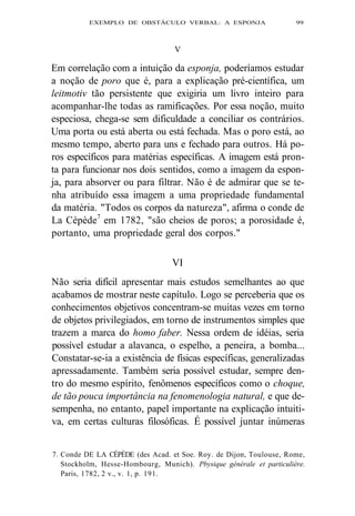 EXEMPLO DE OBSTÁCULO VERBAL: A ESPONJA 99 
V 
Em correlação com a intuição da esponja, poderíamos estudar 
a noção de poro que é, para a explicação pré-científica, um 
leitmotiv tão persistente que exigiria um livro inteiro para 
acompanhar-lhe todas as ramificações. Por essa noção, muito 
especiosa, chega-se sem dificuldade a conciliar os contrários. 
Uma porta ou está aberta ou está fechada. Mas o poro está, ao 
mesmo tempo, aberto para uns e fechado para outros. Há po-ros 
específicos para matérias específicas. A imagem está pron-ta 
para funcionar nos dois sentidos, como a imagem da espon-ja, 
para absorver ou para filtrar. Não é de admirar que se te-nha 
atribuído essa imagem a uma propriedade fundamental 
da matéria. "Todos os corpos da natureza", afirma o conde de 
La Cépède7 em 1782, "são cheios de poros; a porosidade é, 
portanto, uma propriedade geral dos corpos." 
VI 
Não seria difícil apresentar mais estudos semelhantes ao que 
acabamos de mostrar neste capítulo. Logo se perceberia que os 
conhecimentos objetivos concentram-se muitas vezes em torno 
de objetos privilegiados, em torno de instrumentos simples que 
trazem a marca do homo faber. Nessa ordem de idéias, seria 
possível estudar a alavanca, o espelho, a peneira, a bomba... 
Constatar-se-ia a existência de físicas específicas, generalizadas 
apressadamente. Também seria possível estudar, sempre den-tro 
do mesmo espírito, fenômenos específicos como o choque, 
de tão pouca importância na fenomenologia natural, e que de-sempenha, 
no entanto, papel importante na explicação intuiti-va, 
em certas culturas filosóficas. É possível juntar inúmeras 
7. Conde DE LA CÉPÈDE (des Acad. et Soe. Roy. de Dijon, Toulouse, Rome, 
Stockholm, Hesse-Hombourg, Munich). Pbysique générale et particulière. 
Paris, 1782, 2 v., v. 1, p. 191. 
 