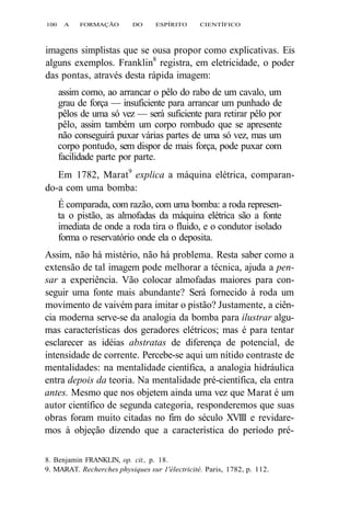 100 A FORMAÇÃO DO ESPÍRITO CIENTÍFICO 
imagens simplistas que se ousa propor como explicativas. Eis 
alguns exemplos. Franklin8 registra, em eletricidade, o poder 
das pontas, através desta rápida imagem: 
assim como, ao arrancar o pêlo do rabo de um cavalo, um 
grau de força — insuficiente para arrancar um punhado de 
pêlos de uma só vez — será suficiente para retirar pêlo por 
pêlo, assim também um corpo rombudo que se apresente 
não conseguirá puxar várias partes de uma só vez, mas um 
corpo pontudo, sem dispor de mais força, pode puxar com 
facilidade parte por parte. 
Em 1782, Marat9 explica a máquina elétrica, comparan-do- 
a com uma bomba: 
É comparada, com razão, com uma bomba: a roda represen-ta 
o pistão, as almofadas da máquina elétrica são a fonte 
imediata de onde a roda tira o fluido, e o condutor isolado 
forma o reservatório onde ela o deposita. 
Assim, não há mistério, não há problema. Resta saber como a 
extensão de tal imagem pode melhorar a técnica, ajuda a pen-sar 
a experiência. Vão colocar almofadas maiores para con-seguir 
uma fonte mais abundante? Será fornecido à roda um 
movimento de vaivém para imitar o pistão? Justamente, a ciên-cia 
moderna serve-se da analogia da bomba para ilustrar algu-mas 
características dos geradores elétricos; mas é para tentar 
esclarecer as idéias abstratas de diferença de potencial, de 
intensidade de corrente. Percebe-se aqui um nítido contraste de 
mentalidades: na mentalidade científica, a analogia hidráulica 
entra depois da teoria. Na mentalidade pré-científica, ela entra 
antes. Mesmo que nos objetem ainda uma vez que Marat é um 
autor científico de segunda categoria, responderemos que suas 
obras foram muito citadas no fim do século XVIII e revidare-mos 
à objeção dizendo que a característica do período pré- 
8. Benjamin FRANKLIN, op. cit., p. 18. 
9. MARAT. Recherches physiques sur 1'électricité. Paris, 1782, p. 112. 
 