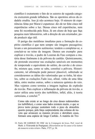 EXEMPLO DE OBSTÁCULO VERBAL: A ESPONJA 101 
científico é exatamente o fato de os autores de segunda catego-ria 
exercerem grande influência. São os operários ativos da ci-dadela 
erudita. Isso já não acontece hoje. O número de expe-riências 
feitas por Marat é espantoso: diz ele ter feito cinco mil 
experiências sobre a luz. Dessas cinco mil experiências, nem 
uma foi reconhecida pela física. Já um aluno de hoje que faça 
pesquisa num laboratório, sob a direção de um orientador, po-de 
produzir algo útil. 
O perigo das metáforas imediatas para a formação do es-pírito 
científico é que nem sempre são imagens passageiras; 
levam a um pensamento autônomo; tendem a completar-se, a 
concluir-se no reino da imagem. Demos um exemplo: para 
explicar o trovão, o padre de Lozeran du Fesc compara a ma-téria 
desse fenômeno à da pólvora de canhão. Quimicamente, 
ele pretende encontrar nas exalações sensíveis em momentos 
de tempestade o equivalente do salitre, do carvão e do enxo-fre, 
mistura que, como se sabe, constitui a pólvora. Histori-camente, 
tal afirmação pode parecer plausível, sobretudo se 
considerarmos as idéias tão valorizadas que se tinha, há sécu-los, 
sobre as exalações.Tudo isso, afinal, vinha de uma falsa 
idéia, entre muitas outras, sobre a natureza química do raio. 
Mas vejamos como termina a imagem ingênua da explosão 
do trovão. Para explicar a inflamação da pólvora de trovão, o 
autor utiliza uma teoria dos turbilhões, infiel, aliás, à teoria 
cartesiana, e conclui:10 
Como não existe ar ao longo do eixo desses redemoinhos 
(os turbilhões), e como seus lados resistem muito, o que se 
prova tanto porque sustentam todo o peso da atmosfera 
quanto porque, pela força surpreendente das colunas de nu-vens 
que arrancam as maiores árvores e derrubam casas, 
formam uma espécie de longo Canhão. A matéria do Tro- 
10. Padre DE LOZERAN DU FESC (de Ia Compagnie de Jesus, Prof. royal de 
Math. à 1'Université de Perpignan). Dissertation sur Ia cause et Ia nature 
du tonnerre et des éclairs. Paris, 1727, p. 34. 
 