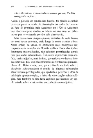 102 A FORMAÇÃO DO ESPÍRITO CIENTÍFICO 
vão então estoura e quase toda ela escorre por esse Canhão 
com grande rapidez... 
Assim, a pólvora de canhão não bastou, foi preciso o canhão 
para completar a teoria. A dissertação do padre de Lozeran 
du Fesc foi premiada pela Académie em 1726; a Académie, 
que não conseguira atribuir o prêmio no ano anterior, felici-tou- 
se por ter esperado por tão bela dissertação. 
Mas todas essas imagens pueris, tomadas, de certa forma, 
por seus traços externos, estão longe de serem as mais ativas. 
Nessa ordem de idéias, os obstáculos mais poderosos cor-respondem 
às intuições da filosofia realista. Esses obstáculos, 
fortemente materializados, não acionam propriedades gerais, 
mas qualidades substantivas. É aí, numa experiência mais aba-fada, 
mais subjetiva, mais íntima, que reside a verdadeira inér-cia 
espiritual. É aí que encontraremos as verdadeiras palavras-obstáculo. 
Deixaremos, pois, para o fim do capítulo sobre o 
obstáculo substancialista o estudo de algumas substâncias 
abusivamente privilegiadas, que ajudarão a perceber a idéia de 
privilégio epistemológico, a idéia de valorização epistemoló-gica. 
Será também no fim desse capítulo que faremos um am-plo 
estudo sobre a psicanálise do conhecimento objetivo. 
 