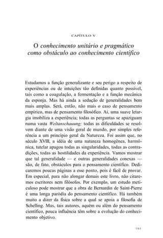 CAPÍTULO V 
O conhecimento unitário e pragmático 
como obstáculo ao conhecimento científico 
Estudamos a função generalizante e seu perigo a respeito de 
experiências ou de intuições tão definidas quanto possível, 
tais como a coagulação, a fermentação e a função mecânica 
da esponja. Mas há ainda a sedução de generalidades bem 
mais amplas. Será, então, não mais o caso de pensamento 
empírico, mas de pensamento filosófico. Aí, uma suave letar-gia 
imobiliza a experiência; todas as perguntas se apaziguam 
numa vasta Weltanschauung; todas as dificuldades se resol-vem 
diante de uma visão geral de mundo, por simples refe-rência 
a um princípio geral da Natureza. Foi assim que, no 
século XVIII, a idéia de uma natureza homogênea, harmô-nica, 
tutelar apagou todas as singularidades, todas as contra-dições, 
todas as hostilidades da experiência. Vamos mostrar 
que tal generalidade — e outras generalidades conexas — 
são, de fato, obstáculos para o pensamento científico. Dedi-caremos 
poucas páginas a esse ponto, pois é fácil de provar. 
Em especial, para não alongar demais este livro, não citare-mos 
escritores nem filósofos. Por exemplo, um estudo meti-culoso 
pode mostrar que a obra de Bernardin de Saint-Pierre 
é uma longa paródia do pensamento científico. Há também 
muito a dizer da física sobre a qual se apoia a filosofia de 
Schelling. Mas, tais autores, aquém ou além do pensamento 
científico, pouca influência têm sobre a evolução do conheci-mento 
objetivo. 
1 0 3 
 