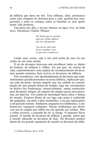 96 A POÉTICA DO DEVANEIO
da infância que dura em nós. Essa infância, aliás, permanece
como uma simpatia de abertura para a vida, permite-nos com-
preender e amar as crianças como se fossemos os seus iguais
numa vida primeira.
Um poeta nos fala, e eís-nos imersos na água viva, na fonte
nova. Escutemos Charles Plisnier:
Ah! Desde que eu consinta
aqui tens minha infância
tão viva, tão presente
Um céu de vidro azul
árvore em folha e neve
rio que corre, aonde vou?
Lendo esses versos, vejo o céu azul acima do meu rio nos
verões de um outro século.
O ser do devaneio atravessa sem envelhecer todas as idades
do homem, da infância à velhice. Eis por que, no outono da
vida, experimentamos uma espécie de recrudescimento do deva-
neio quando tentamos fazer reviver os devaneios da infância.
Esse recrudescer, esse aprofundamento do devaneio que expe-
rimentamos quando pensamos na nossa infância, explica por que,
em todo devaneio, mesmo naquele que nos embala na contem-
plação de uma grande beleza do mundo, logo nos encontramos
no declive das lembranças; insensivelmente, somos conduzidos
para devaneios antigos, de repente tão antigos quejá nem pensa-
mos em datá-los. Um clarão de eternidade baixa sobre a beleza
do mundo. Estamos diante de um lago cujo nome é conhecido
dos geógrafos, em meio a altas montanhas, e eis que regressamos
a um passado remoto. Sonhamos enquanto nos lembramos. Lem-
bramo-nos enquanto sonhamos. Nossas lembranças nos devol-
vem um rio singelo que reflete um céu apoiado nas colinas. Mas
a colina recresce, a enseada do rio se alarga. O pequeno faz-se
grande. O mundo do devaneio da infância é grande, maior que
o mundo oferecido ao devaneio de hoje. Do devaneio poético
diante de um grande espetáculo do mundo ao devaneio da infân-
2. Charles Plisnier, Sacre, XXI.
 