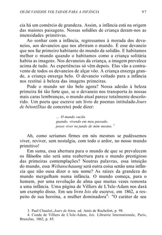 OS DE VANEIOS VOL TAD OS PARA A INFÂNCIA 9 7
cia há um comércio de grandeza. Assim, a infância está na origem
das maiores paisagens. Nossas solidões de criança deram-nos as
imensidades primitivas.
Ao sonhar com a infância, regressamos à morada dos deva-
neios, aos devaneios que nos abriram o mundo. É esse devaneio
que nos faz primeiro habitante do mundo da solidão. E habitamos
melhor o mundo quando o habitamos como a criança solitária
habita as imagens. Nos devaneios da criança, a imagem prevalece
acima de tudo. As experiências só vêm depois. Elas vão a contra-
vento de todos os devaneios de alçar vôo. A criança enxerga gran-
de, a criança enxerga belo. O devaneio voltado para a infância
nos restitui à beleza das imagens primeiras.
Pode o mundo ser tão belo agora? Nossa adesão à beleza
primeira foi tão forte que, se o devaneio nos transporta às nossas
mais caras lembranças, o mundo atual parece totalmente descolo-
rido. Um poeta que escreve um livro de poemas intitulado Jours
de béton(Dias de concreto) pode dizer:
... O mundo vacila
guando, vivendo em meu passado,
posso viver no jundo de mim mesmo. 3
Ah, como seríamos firmes em nós mesmos se pudéssemos
viver, reviver, sem nostalgia, com todo o ardor, no nosso mundo
primitivo!
Em suma, essa abertura para o mundo de que se prevalecem
os filósofos não será uma reabertura para o mundo prestigioso
das primeiras contemplações? Noutras palavras, essa intuição
do mundo, essa Weltanschauung será outra coisa senão uma infân-
cia que não ousa dizer o seu nome? As raízes da grandeza do
mundo mergulham numa infância. O mundo começa, para o
homem, por uma revolução de alma que muitas vezes remonta
a uma infância. Uma página de Villiers de L'Isle-Adam nos dará
um exemplo disso. Em seu livro Isis ele escreve, em 1862, a res-
peito de sua heroína, a mulher dominadora4
: "O caráter de seu
3. Paul Chaulot, Jours de biton, ed. Amis de Rochefort, p. 98.
4. Conde de Villiers de L'Isle-Adam, Isis, Librairie Internationale, Paris,
Bruxelas, 1862, p. 85.
 