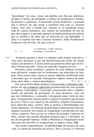 OSDEVANEIOS VOLTADOSPARA A INFÂNCIA 99
"psicologia" da casa, vimos um desfilar sem fim das dialéticas
de fatos e valores, de realidades e sonhos, de lembranças e lendas,
de projetos e quimeras. Examinado nessas dialéticas, o passado
não é estável; ele não açode à memória nem com os mesmos
traços, nem com a mesma luz. Apenas se vê apanhado numa
rede de valores humanos, nos valores da intimidade de um ser
que não esquece, o passado aparece na dupla potência do espírito
que se lembra e da alma que se alimenta de sua fidelidade. A
alma e o espírito não têm a mesma memória. Sully Prudhomme
conheceu essa divisão, ele que escreve:
0, lembrança, a alma renuncia,
.r'~- .( / Assustada, a conceber-te.
^ w ' Somente quando a alma e o espírito estão unidos num deva- !
> neio pelo devaneio é que nos beneficiamos-da união da imagi-
nação e da memória. É nessa união que podemos dizer que revive- '
mos õTiossõ passado. Nosso ser passado imagina reviver. j'
Portanto, para constituir a poética de uma infância evocada
num devaneio, cumpre dar às lembranças sua atmosfera de ima-
gem. Para tornar mais claras as nossas reflexões de filósofo sobre
o devaneio que se recorda, distingamos alguns centros de polê-
mica entre fatos e valores psicológicos. ^*=/ /t.:r
; f /
Em sua primitividade psíquica,,Imaginação e Memória apa- .-.
recém em um complexo indissolúveirAnalisamo-las mal quando
as ligamos à percepção. O passado rememorado não é simples-
mente um passado da percepção. Já num devaneio, uma vez
que nos lembramos, o passado é designado como valor de ima-
gem. A imaginação matiza desde a origem os quadros que gostará
de rever. Para ir aos arquivos da memória, importa reencontrar,
para além dos fatos, valores. Não se analisa a familiaridade con-
tando repetições. As técnicas da psicologia experimental mal con-
seguem examinar um estudo da imaginação considerada em seus
valores criativos. Para reviver os valores do passado, é preciso so-
nhar, aceitar essa grande dilatação psíquica que é o devaneio, na
paz de um grande repouso. Então a Memória e a Imaginação rivali-
zam para nos devolver as imagenTque se ligam à nossa vídaL
Em sumlf^exprunlFIatos, na põsTtlvTcIade da história de uma
vida, é a tarefa da memória do animus. Mas o animus é o homem
 