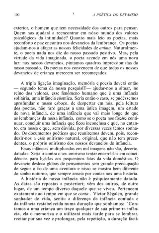 100 X
A POÉTICA DO DEVANEIO
exterior, o homem que tem necessidade dos outros para pensar.
Quem nos ajudará a reencontrar em nóso mundo dos valores
psicológicos da intimidade? Quanto mais leio os poetas, mais
reconforto e paz encontro nos devaneios da lembrança. Os poetas
ajudam-nos a afagar as nossas felicidades de anima. Naturalmen-
te, o poeta nada nos diz do nosso passado positivo. Mas, pela
virtude da vida imaginada, o poeta acende em nós uma nova
luz: nos nossos devaneios, pintamos quadros impressionistas do
nosso passado. Os poetas nos convencem de que todos os nossos
devaneios de criança merecem ser recomeçados.
A tripla ligação imaginação, memória e poesia deverá então
— segundo tema da nossa pesquislT— ajudar-nos a situar, no
reino dos valores, esse fenômeno humano que é uma infância
solitária, uma infância cósmica. Seria então o caso, se pudéssemos
aprofundar o nosso esboço, de despertar em nós, pela leitura
dos poetas, não raro graças a uma única imagem, um estado
de nova infância, de uma infância que vai mais longe do que
as lembranças da nossa infância, como se o poeta nos fizesse conti-
nuar, concluir uma infância que ficou inconclusa e que, no entan-
to, era nossa e que, sem dúvida, por diversas vezes temos sonha-
do. Os documentos poéticos que reuniremos devem, pois, recon-
duzir-nos a esse onirismo natural, original, que náo tem prece-
dentes, o próprio onirismo dos nossos devaneios de infância.
Essas infâncias multiplicadas em mil imagens não são, decerto,
datadas. Seria ir contra o seu onirismo tentar encerrá-las em coinci-
dências para ligá-las aos pequeninos fatos da vida doméstica. O
devaneio desloca globos de pensamentos sem grande preocupação
de seguir o fio de uma aventura e nisso se mostra bem diferente
do sonho noturno, que sempre anseia por contar-nos uma história.
A história de nossa infância não é psiquicamente datada.
As datas são repostas a posteriori; vêm dos outros, de outro
lugar, de um tempo diverso daquele que se viveu. Pertencem
exatamente ao tempo em que se conta . Victor Ségalen, grande
sonhador de vida, sentiu a diferença da infância contada e
da infância restabelecida numa duração que sonhamos: "Con-
tamos a uma criança um traço qualquer de sua primeira infân-
cia, ela o memoriza e o utilizará mais tarde para se lembrar,
recitar por sua vez e prolongar, pela repetição, a duração factí-
 