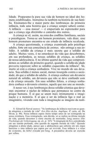 102 A POÉTICA DO DEVANEIO
lidade. Preparamo-la para sua vida de homem no ideal dos ho-
mens estabilizados. Instruímo-la também na história de sua famí-
lia. Ensinamos-lhe a maior parte das lembranças da primeira
infância, toda uma história que a criança sempre saberá contar.
A infância — essa massa! — é empurrada no espremedor para
que a criança siga direitinho o caminho dos outros.
A criança se vê, assim, na zona dos conflitos familiares, sociais
e psicológicos. Torna-se um homem prematuro, vale dizer, esse
homem prematuro encontra-se em estado de infância recalcada.
A criança questionada, a criança examinada pelo psicólogo
adulto, forte em sua consciência de animus, não entrega a sua so-
lidão. A solidão da criança é mais secreta que a solidão do
adulto. Muitas vezes, é no entardecer da vida que descobrimos,
em sua profundeza, as nossas solidões de criança, as solidões
de nossa adolescência. E no último quartel da vida que compreen-
demos as solidões do primeiro quartel, quando a solidão da idade
provecta repercute sobre as solidões esquecidas da infância8
. Só,
muito só está a criança sonhadora. Vive no mundo do seu deva-
neio. Sua solidão é menos social, menos insurgida contra a socie-
dade, do que a solidão do adulto. A criança conhece um devaneio
natural de solidão, um devaneio que não se deve confundir com
o da criança amuada. Em suas solidões felizes, a criança sonha-
dora conhece o devaneio cósmico, aquele que nos une ao mundo.
A nosso ver, é nas lembranças dessa solidão cósmica que deve-
mos encontrar o núcleo de infância que permanece no centro da
psique humana. É aí que se unem mais intimamente a imagi-
nação e a memória. E aí que o ser da infância liga o real ao
imaginário, vivendo com toda a imaginação as imagens da reali-
8. Gérard de Nerval escreve: "As lembranças da iniãncia reavivam-se quan-
do atingimos a metade da vida" (Les filies du feu, Angélique, 6'.' carta, ed. Du
Divan, p. 80). Nossa infância espera muito tempo antes de ser reintegrada na
nossa existência. Essa reintegração, sem dúvida, só se realiza na última metade
da vida, quando descemos a outra encosta da montanha. Jung escreve (Die
Psychologie der Uebertragung, op. cit., p. 167): "A integração do Si é, considerada
em seu sentido profundo, uma questão da segunda metade da vida." Quando
atingimos a plena idade, parece que a adolescência que subsiste em nós ergue
barreiras a uma infância que espera por ser revivida. Essa infância é o reino
do si-mesmo, do Selbsl evocado por Jung. A psicanálise deveria ser exercida
por velhos.
 