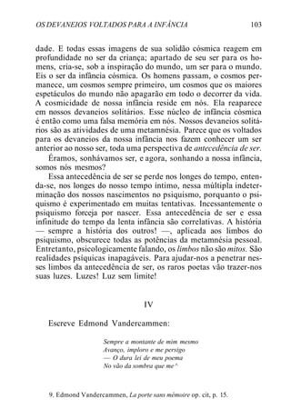 OS DEVANEIOS VOLTADOS PARA A INFÂNCIA 103
dade. E todas essas imagens de sua solidão cósmica reagem em
profundidade no ser da criança; apartado de seu ser para os ho-
mens, cria-se, sob a inspiração do mundo, um ser para o mundo.
Eis o ser da infância cósmica. Os homens passam, o cosmos per-
manece, um cosmos sempre primeiro, um cosmos que os maiores
espetáculos do mundo não apagarão em todo o decorrer da vida.
A cosmicidade de nossa infância reside em nós. Ela reaparece
em nossos devaneios solitários. Esse núcleo de infância cósmica
é então como uma falsa memória em nós. Nossos devaneios solitá-
rios são as atividades de uma metamnésia. Parece que os voltados
para os devaneios da nossa infância nos fazem conhecer um ser
anterior ao nosso ser, toda uma perspectiva de antecedência de ser.
Éramos, sonhávamos ser, e agora, sonhando a nossa infância,
somos nós mesmos?
Essa antecedência de ser se perde nos longes do tempo, enten-
da-se, nos longes do nosso tempo íntimo, nessa múltipla indeter-
minação dos nossos nascimentos no psiquismo, porquanto o psi-
quismo é experimentado em muitas tentativas. Incessantemente o
psiquismo forceja por nascer. Essa antecedência de ser e essa
infinitude do tempo da lenta infância são correlativas. A história
— sempre a história dos outros! —, aplicada aos limbos do
psiquismo, obscurece todas as potências da metamnésia pessoal.
Entretanto, psicologicamente falando, os limbos não são mitos. São
realidades psíquicas inapagáveis. Para ajudar-nos a penetrar nes-
ses limbos da antecedência de ser, os raros poetas vão trazer-nos
suas luzes. Luzes! Luz sem limite!
IV
Escreve Edmond Vandercammen:
Sempre a montante de mim mesmo
Avanço, imploro e me persigo
— O dura lei de meu poema
No vão da sombra que me ^
9. Edmond Vandercammen, La porte sans mémoire op. cit, p. 15.
 
