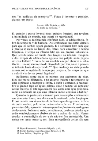 OS DEVANEIOS VOLTADOS PARA A INFÂNCIA 105
nos "as audácias da memória"13
. Força é inventar o passado,
diz-nos um poeta:
Inventa. Não há festa perdida
No fundo da memória. l4
E, quando o poeta inventa essas grandes imagens que revelam
a intimidade do mundo, não estará se recordando?
Por vezes, a adolescência confunde tudo. A adolescência, fe-
bre do tempo na vida humana! As lembranças são claras demais
para que os sonhos sejam grandes. E o sonhador bem sabe que
é preciso ir além do tempo das febres para encontrar o tempo
tranqüilo, o tempo da infância feliz em sua própria substância.
Que sensibilidade no limite dos tempos da infância tranqüila
e dos tempos da adolescência agitada não palpita nesta página
de Jean Follain: "Havia dessas manhãs em que chorava a subs-
tância. .. Já esse sentimento de eternidade que traz em si a primei-
ra infância havia desaparecido."'1
Que mudança na vida quando
caímos sob o império do tempo que desgasta, do tempo em que
a substância do ser possui lágrimas!
Reflitamos sobre todos os poemas que acabamos de citar.
Eles são muito diferentes, e no entanto trazem o testemunho de
uma aspiração a transpor o limite, a subir a corrente, a redesco-
brir o grande lago de águas calmas, onde o tempo vai repousar
de sua marcha. E este lago está em nós, como uma água primitiva,
como o ambiente em que uma infância imóvel continua a habitar.
Quando os poetas nos chamam para essa região, conhecemos
um devaneio terno, um devaneio hipnotizado pelo longínquo.
É essa tensão dos devaneios de infância que designamos, à falta
de outro melhor, pelo termo antecedência de ser. É necessário,
para entrevê-lo, aproveitaradestemporalizaçãodos estados degran-
de devaneio. Podem-se assim, acreditamos, conhecer estados que
estão ontologicamente abaixo do ser e acima do nada. Nesses
estados a contradição do ser e do não-ser fica amortecida. Um
menos-ser tenta tornar-se ser. Essa antecedência de ser não tem
13. Pierre Emmanuel, Tombeau d'Orphée, p. 49.
14. Robert Ganzo, Uoeuvrt poétique, Grasset. p. 46.
15. Jean Follain, Chef-lieu. p. 201.
 