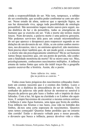 106 A POÉTICA DO DEVANEIO
ainda a responsabilidade do ser. Não tem, tampouco, a solidez
do ser constituído, que acredita poder confrontar-se com um não-
ser. Nesse estado de alma, sente-se que a oposição lógica, na
sua luz demasiado viva, apaga toda possibilidade de ontologia
penumbral. São necessários toques muito suaves para seguir, nu-
ma dialética da luz e da penumbra, todas as emergências do
humano que se exercita em ser. Vida e morte são termos muito
toscos. Num devaneio, a palavra morte é uma palavra grosseira.
Não podemos servir-nos dela para um estudo micrometaflsico
do ser que aparece e desaparece para reaparecer segundo as on-
dulações de um devaneio de ser. Aliás, se em certos sonhos morre-
mos, nos devaneios, isto é, no onirismo aprazível, não morremos.
Será preciso dizer também que, de um modo geral, o nascimento
e a morte não são psicologicamente simétricos? Há no ser humano
tantas forças nascentes que, em seu ponto de partida, não conhe-
cem a fatalidade monótona da morte! Só se morre uma vez. Mas,
psicologicamente, conhecemos nascimentos múltiplos. A infância
emana de tantas fontes que seria tão inútil traçar-lhe a geografia
quanto escrever-lhe a história. Assim, diz o poeta:
Tantas infâncias tive, tantas,
Que me perderia ao contá-las. "'
Todas essas luzes psíquicas dos nascimentos esboçados ilumi-
nam um cosmos nascente que é o cosmos dos limbos. Luzes e
limbos, eis a dialética da antecedência do ser de infância. Um
sonhador de palavras não pode deixar de mostrar-se sensível à
doçura da palavra que põe luzes e limbos sob o império de duas
labiadas. Com a luz, há água na claridade e os Limbos são aquá-
ticos. E sempre haveremos de encontrar a mesma certeza onírica:
a Infância é uma Água humana, uma água que brota da sombra.
Essa infância nas brumas e nas luzes, essa vida na lentidão dos
limbos, dá-nos uma certa espessura de nascimentos. Quantos
seres temos começado! Quantas fontes perdidas que no entanto
têm corrido! Então o devaneio voltado para o nosso passado,
o devaneio que busca a infância, parece devolver vida a vidas
16. Alexandre Arnoux, Petils poèmes. Paris. Seghers, p. 31.
 