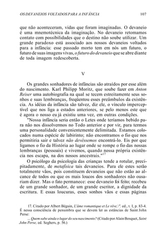 OS DEVANEIOS VOLTADOS PARA A INFÂNCIA 107
que não aconteceram, vidas que foram imaginadas. O devaneio
é uma mnemotécnica da imaginação. No devaneio retomamos
contato com possibilidades que o destino não soube utilizar. Um
grande paradoxo está associado aos nossos devaneios voltados
para a infância: esse passado morto tem em nós um futuro, o
futuro de suas imagens vivas, o futuro do devaneio que se abre diante
de toda imagem redescoberta.
V
Os grandes sonhadores de infâncias são atraídos por esse além
do nascimento. Karl Philipp Moritz, que soube fazer em Anton
Reiser uma autobiografia na qual se tecem estreitamente seus so-
nhos e suas lembranças, freqüentou esses preâmbulos da existên-
cia. As idéias da infância são talvez, diz ele, o vínculo impercep-
tível que nos liga a estados anteriores, se pelo menos este que
é agora o nosso eu já existiu uma vez, em outras condições.
"Nossa infância seria então o Letes onde teríamos bebido pa-
ra não nos dissolvermos no Todo anterior e por vir, para termos
uma personalidade convenientemente delimitada. Estamos colo-
cados numa espécie de labirinto; não encontramos o fio que nos
permitiria sair e talvez não devêssemos encontrá-lo. Eis por que
ligamos o fio da História ao lugar onde se rompe o fio das nossas
lembranças (pessoais) e vivemos, quando nossa própria existên-
cia nos escapa, na dos nossos ancestrais."17
O psicólogo da psicologia das crianças tende a rotular, preci-
pitadamente, de metafísica tais devaneios. Para ele estes serão
totalmente vãos, pois constituem devaneios que não estão ao al-
cance de todos ou que os mais loucos dos sonhadores não ousa-
riam dizer. Mas o fato permanece: esse devaneio foi feito; recebeu
de um grande sonhador, de um grande escritor, a dignidade da
escritura. E essas loucuras, esses sonhos vãos e essas páginas
17. Citado por Albert Béguin, L'âme romantique et Le rêve,". ed., t. I, p. 83-4.
É nessa consciência de penumbra que se devem ler as estâncias de Saint John
Perse:
... Quem sabeainda o lugar do seu nascimento? (CitadoporAlain Bosquet, Saint
John Perse, ed. Seghers, p. 56.)
 