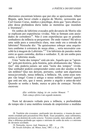 108 A POÉTICA DO DEVANEIO
aberrantes encontram leitores que por eles se apaixonam. Albert
Béguin, após haver citado a página de Moritz, acrescenta que
Carl Gustav Carus, médico e psicólogo, dizia que "para observa-
ções dessa profundeza daria todas as memórias que inundam
a literatura".
Os sonhos de labirinto evocados pelo devaneio de Moritz não
se explicam por experiências vividas. Não se formam com ansie-
dades de corredores18
. Não é com experiências que os grandes
sonhadores da infância se perguntam: De onde viemos? Há talvez
uma saída para a consciência clara, mas onde era a entrada do
labirinto? Nietzsche diz: "Se quiséssemos esboçar uma arquite-
tura conforme à estrutura de nossa alma..., seria necessário con-
cebê-la à imagem do Labirinto."19
Um labirinto de paredes moles
entre as quais caminha, desliza o sonhador. E, de um sonho para
outro, o labirinto muda.
Uma "noite dos tempos" está em nós. Aquela que se "apren-
de" pela pré-história, pela história, pelo alinhamento das "dinas-
tias" não poderia jamais ser uma "noite dos tempos" vivida.
Que sonhador poderá compreender como com dez séculos se faz
um milênio? Que nos deixem, portanto, sonhar sem algarismos
nossa juventude, nossa infância, a Infância. Ah, como esses tem-
pos vão longe! Como é antigo o nosso milênio íntimo! aquele
que está em nós, que é nosso, pronto a engolir o antes-de-nós!
Quando se sonha a fundo, nunca se pára de começar. Novalis
escreveu:
Aller wirklicher Anfang íst ein zweiter Moment. '"
Todo começo efetivo é um segundo momento.
Num tal devaneio voltado para a infância, a profundidade
do tempo não é uma metáfora tomada de empréstimo a medidas
18. Também não evocamos, analisando tais devaneios, o trauma do nasci-
mento estudado pelo psicanalista Otto Rank. Esses pesadelos, esses sofrimentos,
pertencem ao domínio do sonho noturno. Teremos ocasião, mais adiante, de subli-
nhar a diferença profunda que separa o onirismo do sonho da noite e o onirismo
do devaneio acordado.
19. Nietzsche, Aurore, trad. francesa, p. 169.
20. Novalis Schriften, ed. Minor, Iena, 1907, t. II, p. 179.
 
