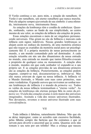 112 A POÉTICA DO DEVANEIO
O Verão continua a ser, para mim, a estação do ramalhete. O
Verão é um ramalhete, um eterno ramalhete que nunca murcha.
Pois ele adquire sempre ajuventude do seu símbolo: é uma oferen-
da, inteiramente nova, inteiramente fresca.
As estações da lembrança têm o condão de embelezar. Quan-
do, sonhando, vamos ao fundo de sua simplicidade, ao centro
mesmo de seu valor, as estações da infância são estações de poeta.
Essas estações encontram o meio de ser singulares permane-
cendo universais. Elas giram no céu da Infância e marcam cada
infância com signos indeléveis. Nossas grandes lembranças se
alojam assim no zodíaco da memória, de uma memória cósmica
que não requer as exatidões da memória social para ser psicologi-
camente fiel. É a própria memória do nosso pertencimento ao
mundo, a um mundo comandado pelo sol dominador. A cada
estação retumba em nós um dos dinamismos da nossa entrada
no mundo, essa entrada no mundo que tantos filósofos evocam
a propósito de qualquer coisa ou monumento. A estação abre
o mundo, mundos em que cada sonhador vê expandir-se o seu
próprio ser. E as estações providas de seu dinamismo primeiro
são as estações da Infância. Posteriormente, as estações podem
enganar, cumprir-se mal, descaracterizar-se, imbricar-se. Mas
elas nunca erravam de signo na nossa infância. A Infância vê
o Mundo ilustrado, o Mundo com suas cores primeiras, suas
cores verdadeiras. O grande outrora que revivemos ao sonhar nos-
sas lembranças de infância é o mundo da primeira vez. Todos
os verões da nossa infância testemunham o "eterno verão". As
estações da lembrança são eternas porque fiéis às cores da pri-
meira vez- O ciclo das estações exatas é ciclo maior dos universos
imaginados. Assinala a vida dos nossos universos ilustrados.
Nos devaneios, revemos o nosso universo ilustrado com suas
coresdeinfância.
VII
Toda infância é fabulosa, naturalmente fabulosa. Não que ela
se deixe impregnar, como se acredita com excessiva facilidade,
pelas fábulas sempre tão factícias que lhe contamos e que só
servem para divertir o ancestral que as conta. Quantas avós não
tomam o seu neto por um tolinho! Mas a criança que nasceu
 