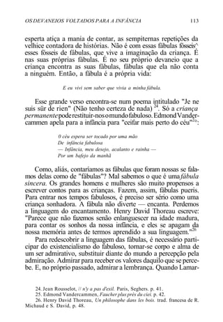 OS DEVANEIOS VOLTADOS PARA A INFÂNCIA 113
esperta atiça a mania de contar, as sempiternas repetições da
velhice contadora de histórias. Não é com essas fábulas fósseis^
esses fósseis de fábulas, que vive a imaginação da criança. É
nas suas próprias fábulas. É no seu próprio devaneio que a
criança encontra as suas fábulas, fábulas que ela não conta
a ninguém. Então, a fábula é a própria vida:
E eu vivi sem saber que vivia a minha fábula.
Esse grande verso encontra-se num poema intitulado "Je ne
suis sür de rien" (Não tenho certeza de nada) 24
. Só a criança
permanentepoderestituir-nosomundofabuloso.EdmondVander-
cammen apela para a infância para "ceifar mais perto do céu"2
°:
0 céu espera ser tocado por uma mão
De infância fabulosa
— Infância, meu desejo, acalanto e rainha —
Por um bafejo da manhã
Como, aliás, contaríamos as fábulas que foram nossas se fala-
mos delas como de "fábulas"? Mal sabemos o que é umafábula
sincera. Os grandes homens e mulheres são muito propensos a
escrever contos para as crianças. Fazem, assim, fábulas pueris.
Para entrar nos tempos fabulosos, é preciso ser sério como uma
criança sonhadora. A fábula não diverte — encanta. Perdemos
a linguagem do encantamento. Henry David Thoreau escreve:
"Parece que não fazemos senão enlanguescer na idade madura,
para contar os sonhos da nossa infância, e eles se apagam da
nossa memória antes de termos aprendido a sua linguagem."26
Para redescobrir a linguagem das fábulas, é necessário parti-
cipar do existencialismo do fabuloso, tornar-se corpo e alma de
um ser admirativo, substituir diante do mundo a percepção pela
admiração. Admirar para receber os valores daquilo que se perce-
be. E, no próprio passado, admirar a lembrança. Quando Lamar-
24. Jean Rousselot, // n'y a pas d'exil. Paris, Seghers. p. 41.
25. Edmond Vandercammen, Faucher plus près du ciei. p. 42.
26. Henry David Thoreau, Un philosophe dans les bois. trad. francesa de R.
Michaud e S. David, p. 48.
 