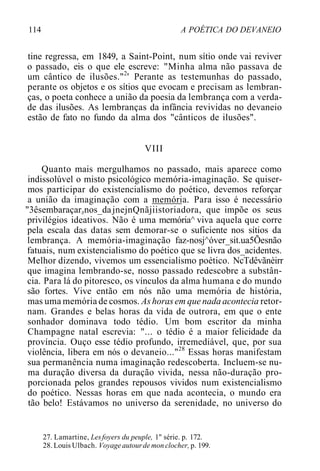 114 A POÉTICA DO DEVANEIO
tine regressa, em 1849, a Saint-Point, num sítio onde vai reviver
o passado, eis o que ele escreve: "Minha alma não passava de
um cântico de ilusões."2
' Perante as testemunhas do passado,
perante os objetos e os sítios que evocam e precisam as lembran-
ças, o poeta conhece a união da poesia da lembrança com a verda-
de das ilusões. As lembranças da infância revividas no devaneio
estão de fato no fundo da alma dos "cânticos de ilusões".
VIII
Quanto mais mergulhamos no passado, mais aparece como
indissolúvel o misto psicológico memória-imaginação. Se quiser-
mos participar do existencialismo do poético, devemos reforçar
a união da imaginação com a memória. Para isso é necessário
"3êsembaraçarznos_dajnejnQnãjiistoriadora, que impõe os seus
privilégios ideativos. Não é uma memória^ viva aquela que corre
pela escala das datas sem demorar-se o suficiente nos sítios da
lembrança. A memória-imaginação faz-nosj^óver_sit.ua5Õesnão
fatuais, num existencialismo do poético que se livra dos_acidentes.
Melhor dizendo, vivemos um essencialismo poético. NcTdêvãnèirr
que imagina lembrando-se, nosso passado redescobre a substân-
cia. Para lá do pitoresco, os vínculos da alma humana e do mundo
são fortes. Vive então em nós não uma memória de história,
mas uma memória de cosmos. Ashorasem que nada acontecia retor-
nam. Grandes e belas horas da vida de outrora, em que o ente
sonhador dominava todo tédio. Um bom escritor da minha
Champagne natal escrevia: "... o tédio é a maior felicidade da
província. Ouço esse tédio profundo, irremediável, que, por sua
violência, libera em nós o devaneio..."28
Essas horas manifestam
sua permanência numa imaginação redescoberta. Incluem-se nu-
ma duração diversa da duração vivida, nessa não-duração pro-
porcionada pelos grandes repousos vividos num existencialismo
do poético. Nessas horas em que nada acontecia, o mundo era
tão belo! Estávamos no universo da serenidade, no universo do
27. Lamartine, Lesfoyers du peuple, 1" série. p. 172.
28. Louis Ulbach. Voyageautourde monclocher, p. 199.
 