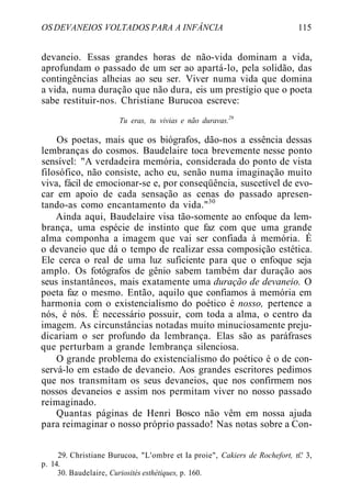 OS DEVANEIOS VOLTADOS PARA A INFÂNCIA 115
devaneio. Essas grandes horas de não-vida dominam a vida,
aprofundam o passado de um ser ao apartá-lo, pela solidão, das
contingências alheias ao seu ser. Viver numa vida que domina
a vida, numa duração que não dura, eis um prestígio que o poeta
sabe restituir-nos. Christiane Burucoa escreve:
Tu eras, tu vivias e não duravas.29
Os poetas, mais que os biógrafos, dão-nos a essência dessas
lembranças do cosmos. Baudelaire toca brevemente nesse ponto
sensível: "A verdadeira memória, considerada do ponto de vista
filosófico, não consiste, acho eu, senão numa imaginação muito
viva, fácil de emocionar-se e, por conseqüência, suscetível de evo-
car em apoio de cada sensação as cenas do passado apresen-
tando-as como encantamento da vida."30
Ainda aqui, Baudelaire visa tão-somente ao enfoque da lem-
brança, uma espécie de instinto que faz com que uma grande
alma componha a imagem que vai ser confiada à memória. É
o devaneio que dá o tempo de realizar essa composição estética.
Ele cerca o real de uma luz suficiente para que o enfoque seja
amplo. Os fotógrafos de gênio sabem também dar duração aos
seus instantâneos, mais exatamente uma duração de devaneio. O
poeta faz o mesmo. Então, aquilo que confiamos à memória em
harmonia com o existencialismo do poético é nosso, pertence a
nós, é nós. É necessário possuir, com toda a alma, o centro da
imagem. As circunstâncias notadas muito minuciosamente preju-
dicariam o ser profundo da lembrança. Elas são as paráfrases
que perturbam a grande lembrança silenciosa.
O grande problema do existencialismo do poético é o de con-
servá-lo em estado de devaneio. Aos grandes escritores pedimos
que nos transmitam os seus devaneios, que nos confirmem nos
nossos devaneios e assim nos permitam viver no nosso passado
reimaginado.
Quantas páginas de Henri Bosco não vêm em nossa ajuda
para reimaginar o nosso próprio passado! Nas notas sobre a Con-
29. Christiane Burucoa, "L'ombre et Ia proie", Cakiers de Rochefort, n'.' 3,
p. 14.
30. Baudelaire, Curiosités esthétiques, p. 160.
 