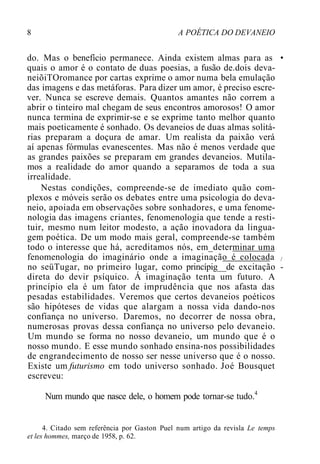 8 A POÉTICA DO DEVANEIO
do. Mas o benefício permanece. Ainda existem almas para as •
quais o amor é o contato de duas poesias, a fusão de.dois deva-
neiõiTOromance por cartas exprime o amor numa bela emulação
das imagens e das metáforas. Para dizer um amor, é preciso escre-
ver. Nunca se escreve demais. Quantos amantes não correm a
abrir o tinteiro mal chegam de seus encontros amorosos! O amor
nunca termina de exprimir-se e se exprime tanto melhor quanto
mais poeticamente é sonhado. Os devaneios de duas almas solitá-
rias preparam a doçura de amar. Um realista da paixão verá
aí apenas fórmulas evanescentes. Mas não é menos verdade que
as grandes paixões se preparam em grandes devaneios. Mutila-
mos a realidade do amor quando a separamos de toda a sua
irrealidade.
Nestas condições, compreende-se de imediato quão com-
plexos e móveis serão os debates entre uma psicologia do deva-
neio, apoiada em observações sobre sonhadores, e uma fenome-
nologia das imagens criantes, fenomenologia que tende a resti-
tuir, mesmo num leitor modesto, a ação inovadora da lingua-
gem poética. De um modo mais geral, compreende-se também
todo o interesse que há, acreditamos nós, em_determinar uma
fenomenologia do imaginário onde a imaginação é colocada /
no seüTugar, no primeiro lugar, como princípig__de excitação -
direta do devir psíquico. Á imaginação tenta um futuro. A
princípio ela é um fator de imprudência que nos afasta das
pesadas estabilidades. Veremos que certos devaneios poéticos
são hipóteses de vidas que alargam a nossa vida dando-nos
confiança no universo. Daremos, no decorrer de nossa obra,
numerosas provas dessa confiança no universo pelo devaneio.
Um mundo se forma no nosso devaneio, um mundo que é o
nosso mundo. E esse mundo sonhado ensina-nos possibilidades
de engrandecimento de nosso ser nesse universo que é o nosso.
Existe um futurismo em todo universo sonhado. Joé Bousquet
escreveu:
Num mundo que nasce dele, o homem pode tornar-se tudo.4
4. Citado sem referência por Gaston Puel num artigo da revisla Le temps
et les hommes, março de 1958, p. 62.
 