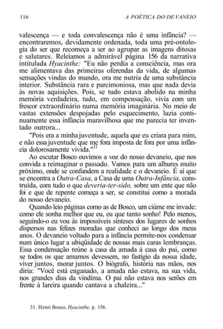 116 A POÉTICA DO DE VANEIO
valescença — e toda convalescença não é uma infância? —
encontraremos, devidamente ordenada, toda uma pré-ontolo-
gia do ser que recomeça a ser ao agrupar as imagens ditosas
e salutares. Releiamos a admirável página 156 da narrativa
intitulada Hyacinthe: "Eu não perdia a consciência, mas ora
me alimentava das primeiras oferendas da vida, de algumas
sensações vindas do mundo, ora me nutria de uma substância
interior. Substância rara e parcimoniosa, mas que nada devia
às novas aquisições. Pois, se tudo estava abolido na minha
memória verdadeira, tudo, em compensação, vivia com um
frescor extraordinário numa memória imaginária. No meio de
vastas extensões despojadas pelo esquecimento, luzia conti-
nuamente essa infância maravilhosa que me parecia ter inven-
tado outrora...
"Pois era a minhajuventude, aquela que eu criara para mim,
e não essajuventude que me fora imposta de fora por uma infân-
cia dolorosamente vivida."31
Ao escutar Bosco ouvimos a voz do nosso devaneio, que nos
convida a reimaginar o passado. Vamos para um alhures muito
próximo, onde se confundem a realidade e o devaneio. É aí que
se encontra a Outra-Casa, a Casa de uma Outra-Infância, cons-
truída, com tudo o que deveria-ter-sido, sobre um ente que não
foi e que de repente começa a ser, se constitui como a morada
do nosso devaneio.
Quando leio páginas como as de Bosco, um ciúme me invade:
como ele sonha melhor que eu, eu que tanto sonho! Pelo menos,
seguindo-o eu vou às impossíveis sínteses dos lugares de sonhos
dispersos nas felizes moradas que conheci ao longo dos meus
anos. O devaneio voltado para a infância permite-nos condensar
num único lugar a ubiqüidade de nossas mais caras lembranças.
Essa condensação reúne a casa da amada à casa do pai, como
se todos os que amamos devessem, no fastígio da nossa idade,
viver juntos, morar juntos. O biógrafo, história nas mãos, nos
diria: "Você está enganado, a amada não estava, na sua vida,
nos grandes dias da vindima. O pai não estava nos serões em
frente à lareira quando cantava a chaleira..."
31. Henri Bosco, Hyacinthe, p. 156.
 