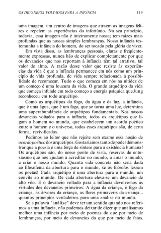 OS DEVANEIOS VOLTADOS PARA A INFÂNCIA 119
uma imagem, um centro de imagens que atraem as imagens feli-
zes e repelem as experiências do infortúnio. No seu princípio,
todavia, essa imagem não é inteiramente nossa; tem raízes mais
profundas que as nossas simples lembranças. Nossa infância tes-
temunha a infância do homem, do ser tocado pela glória de viver.
Em vista disso, as lembranças pessoais, claras e freqüente-
mente expressas, nunca hão de explicar completamente por que
os devaneios que nos reportam à infância têm tal atrativo, tal
valor de alma. A razão desse valor que resiste às experiên-
cias da vida é que a infância permanece em nós como um prin-
cípio de vida profunda, de vida sempre relacionada à possibi-
lidade de recomeçar. Tudo o que começa em nós na nitidez de
um começo é uma loucura da vida. O grande arquétipo da vida
que começa infunde em todo começo a energia psíquica queJung
reconheceu em todo arquétipo.
Como os arquétipos do fogo, da água e da luz, a infância,
que é uma água, que é um fogo, que se torna uma luz, determina
uma superabundância de arquétipos fundamentais. Nos nossos
devaneios voltados para a infância, todos os arquétipos que li-
gam o homem ao mundo, que estabelecem um acordo poético
entre o homem e o universo, todos esses arquétipos são, de certa
forma, revivificados.
Pedimos ao leitor que não rejeite sem exame essa noção de
acordopoéticodos arquétipos. Gostaríamos tantodepoderdemons-
trar que a poesia é uma força de síntese para a existência humana!
Os arquétipos são, do nosso ponto de vista, reservas de entu-
siasmo que nos ajudam a acreditar no mundo, a amar o mundo,
a criar o nosso mundo. Quanta vida concreta não seria dada
ao filosofema da abertura para o mundo, se os filósofos lessem
os poetas! Cada arquétipo é uma abertura para o mundo, um
convite ao mundo. De cada abertura eleva-se um devaneio de
alto vôo. E o devaneio voltado para a infância devolve-nos às
virtudes dos devaneios primeiros. A água da criança, o fogo da
criança, as árvores da criança, as flores primaveris da criança...
quantos princípios verdadeiros para uma análise do mundo.
Se a palavra "análise" deve ter um sentido quando nos referi-
mos a uma infância, não podemos deixar de dizer que analisamos
melhor uma infância por meio de poemas do que por meio de
lembranças, por meio de devaneios do que por meio de fatos.
 