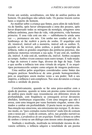 120 A POÉTICA DO DEVANEIO
Existe um sentido, acreditamos, em falar de análise poética do
homem. Os psicólogos não sabem tudo. Os poetas trazem outras
luzes a respeito do homem.
Ao meditar sobre a criança que fomos, para além de toda histó-
ria de família, após haver ultrapassado a zona dos pesares, após
haver dispersado todas as miragens da nostalgia, atingimos uma
infância anônima, puro foco de vida, vida primeira, vida humana
primeira. E essa vida está em nós — sublinhemo-lo ainda uma
vez —, permanece em nós. Um sonho nos conduz até ela. A
lembrança só faz reabrir a porta do sonho. O arquétipo está
ali, imutável, imóvel sob a memória, imóvel sob os sonhos. E,
quando se faz reviver, pelos sonhos, o poder de arquétipo da
infância, todos os grandes arquétipos das potências paternas, das
potências maternas retomam a sua ação. O pai está ali, também
ele, imóvel. A mãe está ali, também ela, imóvel. Ambos escapam
ao tempo. Ambos vivem conosco num outro tempo. E tudo muda:
o fogo de outrora é outro fogo, diverso do fogo de hoje. Tudo
o que acolhe a infância tem uma virtude de origem. E os arqué-
tipos permanecerão sempre como origens de imagens poderosas.
Uma análise pelos arquétipos considerados como fontes das
imagens poéticas beneficia-se de uma grande homogeneidade;
pois os arquétipos unem muitas vezes o seu poder. Sob o seu
império, a infância é sem complexos. Nos seus devaneios a criança
realiza a unidade da poesia.
Correlativamente, quando se faz uma psico-análise com a
ajuda de poemas, quando se toma um poema como instrumento
de análise para medir suas ressonâncias em diferentes níveis de
profundidade, com freqüência se conseguirá avivar devaneios
abolidos, lembranças esquecidas. Com uma imagem que não é
nossa, com uma imagem por vezes bastante singular, somos cha-
mados a sonhar em profundidade. O poeta tocou no ponto certo.
Sua emoção nos emociona, seu entusiasmo nos reergue. E, do mes-
mo modo, os "pais contados numa história" nada têm de comum
com o nosso pai — nada de comum, salvo, nas grandes narrativas
dos poetas, a profundeza de um arquétipo. Então a leitura se cobre
de sonhos e torna-se um diálogo com nossos entes desaparecidos.
Sonhada e meditada, meditada na intimidade mesma do de-
vaneio solitário, a infância adquire a tonalidade de um poema
 