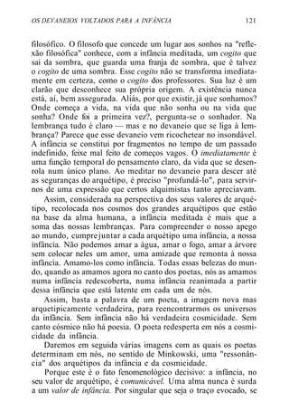 OS DEVANEIOS VOLTADOS PARA A INFÂNCIA 121
filosófico. O filosofo que concede um lugar aos sonhos na "refle-
xão filosófica" conhece, com a infância meditada, um cogito que
sai da sombra, que guarda uma franja de sombra, que é talvez
o cogito de uma sombra. Esse cogito não se transforma imediata-
mente em certeza, como o cogito dos professores. Sua luz é um
clarão que desconhece sua própria origem. A existência nunca
está, aí, bem assegurada. Aliás, por que existir, já que sonhamos?
Onde começa a vida, na vida que não sonha ou na vida que
sonha? Onde foi a primeira vez?, pergunta-se o sonhador. Na
lembrança tudo é claro — mas e no devaneio que se liga à lem-
brança? Parece que esse devaneio vem ricochetear no insondável.
A infância se constitui por fragmentos no tempo de um passado
indefinido, feixe mal feito de começos vagos. O imediatamente é
uma função temporal do pensamento claro, da vida que se desen-
rola num único plano. Ao meditar no devaneio para descer até
as seguranças do arquétipo, é preciso "profundá-lo", para servir-
nos de uma expressão que certos alquimistas tanto apreciavam.
Assim, considerada na perspectiva dos seus valores de arqué-
tipo, recolocada nos cosmos dos grandes arquétipos que estão
na base da alma humana, a infância meditada é mais que a
soma das nossas lembranças. Para compreender o nosso apego
ao mundo, cumprejuntar a cada arquétipo uma infância, a nossa
infância. Não podemos amar a água, amar o fogo, amar a árvore
sem colocar neles um amor, uma amizade que remonta à nossa
infância. Amamo-los como infância. Todas essas belezas do mun-
do, quando as amamos agora no canto dos poetas, nós as amamos
numa infância redescoberta, numa infância reanimada a partir
dessa infância que está latente em cada um de nós.
Assim, basta a palavra de um poeta, a imagem nova mas
arquetipicamente verdadeira, para reencontrarmos os universos
da infância. Sem infância não há verdadeira cosmicidade. Sem
canto cósmico não há poesia. O poeta redesperta em nós a cosmi-
cidade da infância.
Daremos em seguida várias imagens com as quais os poetas
determinam em nós, no sentido de Minkowski, uma "ressonân-
cia" dos arquétipos da infância e da cosmicidade.
Porque este é o fato fenomenológico decisivo: a infância, no
seu valor de arquétipo, é comunicável. Uma alma nunca é surda
a um valor de infância. Por singular que seja o traço evocado, se
 