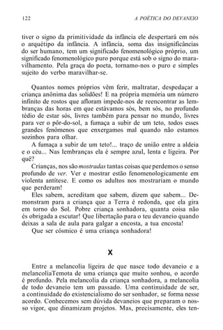 122 A POÉTICA DO DEVANEIO
tiver o signo da primitividade da infância ele despertará em nós
o arquétipo da infância. A infância, soma das insignificâncias
do ser humano, tem um significado fenomenológico próprio, um
significado fenomenológico puro porque está sob o signo do mara-
vilhamento. Pela graça do poeta, tornamo-nos o puro e simples
sujeito do verbo maravilhar-se.
Quantos nomes próprios vêm ferir, maltratar, despedaçar a
criança anônima das solidões! E na própria memória um número
infinito de rostos que afloram impede-nos de reencontrar as lem-
branças das horas em que estávamos sós, bem sós, no profundo
tédio de estar sós, livres também para pensar no mundo, livres
para ver o pôr-do-sol, a fumaça a subir de um teto, todos esses
grandes fenômenos que enxergamos mal quando não estamos
sozinhos para olhar.
A fumaça a subir de um teto!... traço de união entre a aldeia
e o céu... Nas lembranças ela é sempre azul, lenta e ligeira. Por
quê?
Crianças, nos são mostradas tantas coisas que perdemos o senso
profundo de ver. Ver e mostrar estão fenomenologicamente em
violenta antítese. E como os adultos nos mostrariam o mundo
que perderam!
Eles sabem, acreditam que sabem, dizem que sabem... De-
monstram para a criança que a Terra é redonda, que ela gira
em torno do Sol. Pobre criança sonhadora, quanta coisa não
és obrigada a escutar! Que libertação para o teu devaneio quando
deixas a sala de aula para galgar a encosta, a tua encosta!
Que ser cósmico é uma criança sonhadora!
X
Entre a melancolia ligeira de que nasce todo devaneio e a
melancoliaTemota de uma criança que muito sonhou, o acordo
é profundo. Pela melancolia da criança sonhadora, a melancolia
de todo devaneio tem um passado. Uma continuidade de ser,
a continuidade do existencialismo do ser sonhador, se forma nesse
acordo. Conhecemos sem dúvida devaneios que preparam o nos-
so vigor, que dinamizam projetos. Mas, precisamente, eles ten-
 