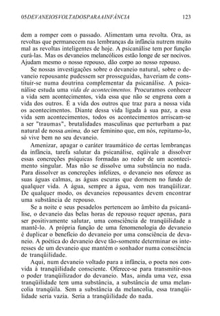 05DEVANEIOSVOLTADOSPARAAINFÂNCIA 123
dem a romper com o passado. Alimentam uma revolta. Ora, as
revoltas que permanecem nas lembranças da infância nutrem muito
mal as revoltas inteligentes de hoje. A psicanálise tem por função
curá-las. Mas os devaneios melancólicos estão longe de ser nocivos.
Ajudam mesmo o nosso repouso, dão corpo ao nosso repouso.
Se nossas investigações sobre o devaneio natural, sobre o de-
vaneio repousante pudessem ser prosseguidas, haveriam de cons-
tituir-se numa doutrina complementar da psicanálise. A psica-
nálise estuda uma vida de acontecimentos. Procuramos conhecer
a vida sem acontecimentos, vida essa que não se engrena com a
vida dos outros. É a vida dos outros que traz para a nossa vida
os acontecimentos. Diante dessa vida ligada à sua paz, a essa
vida sem acontecimentos, todos os acontecimentos arriscam-se
a ser "traumas", brutalidades masculinas que perturbam a paz
natural de nossa anima, do ser feminino que, em nós, repitamo-lo,
só vive bem no seu devaneio.
Amenizar, apagar o caráter traumático de certas lembranças
da infância, tarefa salutar da psicanálise, eqüivale a dissolver
essas concreções psíquicas formadas ao redor de um aconteci-
mento singular. Mas não se dissolve uma substância no nada.
Para dissolver as concreções infelizes, o devaneio nos oferece as
suas águas calmas, as águas escuras que dormem no fundo de
qualquer vida. A água, sempre a água, vem nos tranqüilizar.
De qualquer modo, os devaneios repousantes devem encontrar
uma substância de repouso.
Se a noite e seus pesadelos pertencem ao âmbito da psicaná-
lise, o devaneio das belas horas de repouso requer apenas, para
ser positivamente salutar, uma consciência de tranqüilidade a
mantê-lo. A própria função de uma fenomenologia do devaneio
é duplicar o benefício do devaneio por uma consciência de deva-
neio. A poética do devaneio deve tão-somente determinar os inte-
resses de um devaneio que mantém o sonhador numa consciência
de tranqüilidade.
Aqui, num devaneio voltado para a infância, o poeta nos con-
vida à tranqüilidade consciente. Oferece-se para transmitir-nos
o poder tranqüilizador do devaneio. Mas, ainda uma vez, essa
tranqüilidade tem uma substância, a substância de uma melan-
colia tranqüila. Sem a substância da melancolia, essa tranqüi-
lidade seria vazia. Seria a tranqüilidade do nada.
 