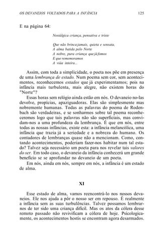 OS DEVANEIOS VOLTADOS PARA A INFÂNCIA 125
E na página 64:
Nostálgica criança, pensativa e triste
Que não brinca jamais, quieta e sensata,
A alma batida pelo Norte
A nobre, pura criança que já fomos
E que rememoramos
A viáa inteira...
Assim, com toda a simplicidade, o poeta nos põe em presença
de uma lembrança de estado. Num poema sem cor, sem aconteci-
mentos, reconhecemos estados que já experimentamos; pois na
infância mais turbulenta, mais alegre, não existem horas do
"Norte"?
Essas horas sem relógio ainda estão em nós. O devaneio no-las
devolve, propícias, apaziguadoras. Elas são simplesmente mas
nobremente humanas. Todas as palavras do poema de Roden-
bach são verdadeiras, e se sonharmos sobre tal poema reconhe-
ceremos logo que tais palavras não são superficiais, mas convi-
dam-nos a uma profundeza da lembrança. É que em nós, entre
todas as nossas infâncias, existe esta: a infância melancólica, uma
infância que trazia já a seriedade e a nobreza do humano. Os
contadores de lembranças quase não a mencionam. Como, con-
tando acontecimentos, poderiam fazer-nos habitar num tal esta-
do? Talvez seja necessário um poeta para nos revelar tais valores
do ser. Em todo caso, o devaneio da infância conhecerá um grande
benefício se se aprofundar no devaneio de um poeta.
Em nós, ainda em nós, sempre em nós, a infância é um estado
de alma.
XI
Esse estado de alma, vamos reencontrá-lo nos nossos deva-
neios. Ele nos ajuda a pôr o nosso ser em repouso. É realmente
a infância sem as suas turbulências. Talvez possamos lembrar-
nos de ter sido uma criança difícil. Mas os atos da cólera desse
remoto passado não revivificam a cólera de hoje. Psicologica-
mente, os acontecimentos hostis se encontram agora desarmados.
 