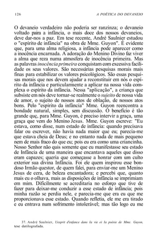 126 A POÉTICA DO DEVANEIO
O devaneio verdadeiro não poderia ser ranzinza; o devaneio
voltado paira a infância, o mais doce dos nossos devaneios,
deve dar-nos a paz. Em tese recente, André Saulnier estudou
o "espírito de infância" na obra de Mme. Guyon''. É evidente
que, para uma alma religiosa, a infância pode aparecer como
a inocência encarnada. A adoração do Menino Divino faz viver
a alma que reza numa atmosfera de inocência primeira. Mas
as palavras inocênciaprimeira conquistam com excessiva facili-
dade os seus valores. São necessárias pesquisas morais mais
finas para estabilizar os valores psicológicos. São essas pesqui-
sas morais que nos devem ajudar a reconstituir em nós o espí-
rito da infância e particularmente a aplicar na nossa vida com-
plexa o espírito da infância. Nessa "aplicação", a criança que
subsiste em nós deve tornar-se realmente o sujeito de nossa vida
de amor, o sujeito de nossos atos de oblação, de nossos atos
bons. Pelo "espírito da infância" Mme. Guyon reencontra a
bondade natural, simples, sem discussão. O benefício é tão
grande quç, para Mme. Guyon, é preciso intervir a graça, uma
graça que vem do Menino Jesus. Mme. Guyon escreve: "Eu
estava, corno disse, num estado de infância: quando precisava
falar ou escrever, não havia nada maior que eu; parecia-me
que estava cheia de Deus; e no entanto nada de mais pequeno
nem de mais fraco do que eu; pois eu era como uma criancinha.
Nosso Senhor não quis somente que eu manifestasse seu estado
de Infância de uma maneira que encantava aqueles que disso
eram capazes; queria que começasse a honrar com um culto
exterior sua divina Infância. Foi ele quem inspirou esse bon-
doso Irmão questor, de quem falei, para enviar-me um Menino
Jesus de cera, de beleza encantadora; e percebi que, quanto
mais eu o olhava, mais as disposições de infância se imprimiam
em mim. Dificilmente se acreditaria no esforço que tive de
fazer para deixar-me conduzir a esse estado de infância; pois
minha razão se perdia nele, e parecia-me que era eu que me
proporcionava esse estado. Quando refletia, ele me era tirado
e eu entrava num sofrimento intolerável; mas tão logo eu me
37. André Saulnier, Uesprit d'enfance dans Ia vie ei Ia poésie de Mme. Guyon,
tese datilografada.
 