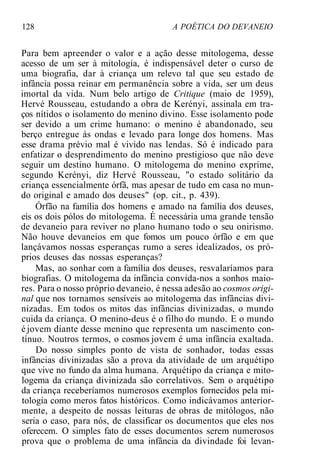 128 A POÉTICA DO DEVANEIO
Para bem apreender o valor e a ação desse mitologema, desse
acesso de um ser à mitologia, é indispensável deter o curso de
uma biografia, dar à criança um relevo tal que seu estado de
infância possa reinar em permanência sobre a vida, ser um deus
imortal da vida. Num belo artigo de Critique (maio de 1959),
Hervé Rousseau, estudando a obra de Kerényi, assinala em tra-
ços nítidos o isolamento do menino divino. Esse isolamento pode
ser devido a um crime humano: o menino é abandonado, seu
berço entregue às ondas e levado para longe dos homens. Mas
esse drama prévio mal é vivido nas lendas. Só é indicado para
enfatizar o desprendimento do menino prestigioso que não deve
seguir um destino humano. O mitologema do menino exprime,
segundo Kerényi, diz Hervé Rousseau, "o estado solitário da
criança essencialmente órfã, mas apesar de tudo em casa no mun-
do original e amado dos deuses" (op. cit., p. 439).
Órfão na família dos homens e amado na família dos deuses,
eis os dois pólos do mitologema. É necessária uma grande tensão
de devaneio para reviver no plano humano todo o seu onirismo.
Não houve devaneios em que fomos um pouco órfão e em que
lançávamos nossas esperanças rumo a seres idealizados, os pró-
prios deuses das nossas esperanças?
Mas, ao sonhar com a família dos deuses, resvalaríamos para
biografias. O mitologema da infância convida-nos a sonhos maio-
res. Para o nosso próprio devaneio, é nessa adesão ao cosmos origi-
nal que nos tornamos sensíveis ao mitologema das infâncias divi-
nizadas. Em todos os mitos das infâncias divinizadas, o mundo
cuida da criança. O menino-deus é o filho do mundo. E o mundo
é jovem diante desse menino que representa um nascimento con-
tínuo. Noutros termos, o cosmos jovem é uma infância exaltada.
Do nosso simples ponto de vista de sonhador, todas essas
infâncias divinizadas são a prova da atividade de um arquétipo
que vive no fundo da alma humana. Arquétipo da criança e mito-
logema da criança divinizada são correlativos. Sem o arquétipo
da criança receberíamos numerosos exemplos fornecidos pela mi-
tologia como meros fatos históricos. Como indicávamos anterior-
mente, a despeito de nossas leituras de obras de mitólogos, não
seria o caso, para nós, de classificar os documentos que eles nos
oferecem. O simples fato de esses documentos serem numerosos
prova que o problema de uma infância da divindade foi levan-
 