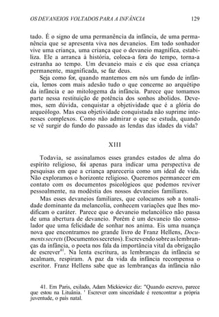 OS DEVANEIOS VOLTADOS PARA A INFÂNCIA 129
tado. É o signo de uma permanência da infância, de uma perma-
nência que se apresenta viva nos devaneios. Em todo sonhador
vive uma criança, uma criança que o devaneio magnífica, estabi-
liza. Ele a arranca à história, coloca-a fora do tempo, torna-a
estranha ao tempo. Um devaneio mais e eis que essa criança
permanente, magnificada, se faz deus.
Seja como for, quando mantemos em nós um fundo de infân-
cia, lemos com mais adesão tudo o que concerne ao arquétipo
da infância e ao mitologema da infância. Parece que tomamos
parte nessa restituição de potência dos sonhos abolidos. Deve-
mos, sem dúvida, conquistar a objetividade que é a glória do
arqueólogo. Mas essa objetividade conquistada não suprime inte-
resses complexos. Como não admirar o que se estuda, quando
se vê surgir do fundo do passado as lendas das idades da vida?
XIII
Todavia, se assinalamos esses grandes estados de alma do
espírito religioso, foi apenas para indicar uma perspectiva de
pesquisas em que a criança apareceria como um ideal de vida.
Não exploramos o horizonte religioso. Queremos permanecer em
contato com os documentos psicológicos que podemos reviver
pessoalmente, na modéstia dos nossos devaneios familiares.
Mas esses devaneios familiares, que colocamos sob a tonali-
dade dominante da melancolia, conhecem variações que lhes mo-
dificam o caráter. Parece que o devaneio melancólico não passa
de uma abertura de devaneio. Porém é um devaneio tão conso-
lador que uma felicidade de sonhar nos anima. Eis uma nuança
nova que encontramos no grande livro de Franz Hellens, Docu-
mentssecrets (Documentossecretos). Escrevendosobreaslembran-
ças da infância, o poeta nos fala da importância vital da obrigação
de escrever41
. Na lenta escritura, as lembranças da infância se
acalmam, respiram. A paz da vida da infância recompensa o
escritor. Franz Hellens sabe que as lembranças da infância não
41. Em Paris, exilado, Adam Mickiewicz diz: "Quando escrevo, parece
que estou na Lituânia. ' Escrever com sinceridade é reencontrar a própria
juventude, o país natal.
 