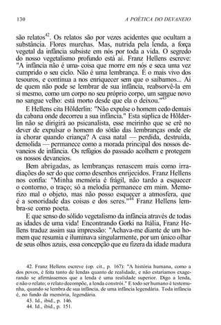 130 A POÉTICA DO DEVANEIO
são relatos42
. Os relatos são por vezes acidentes que ocultam a
substância. Flores murchas. Mas, nutrida pela lenda, a força
vegetal da infância subsiste em nós por toda a vida. O segredo
do nosso vegetalismo profundo está aí. Franz Hellens escreve:
"A infância não é uma- coisa que morre em nós e seca uma vez
cumprido o seu ciclo. Não é uma lembrança. É o mais vivo dos
tesouros, e continua a nos enriquecer sem que o saibamos... Ai
de quem não pode se lembrar de sua infância, reabsorvê-la em
si mesmo, como um corpo no seu próprio corpo, um sangue novo
no sangue velho: está morto desde que ela o deixou."43
E Hellens cita Hõlderlin: "Não expulse o homem cedo demais
da cabana onde decorreu a sua infância." Esta súplica de Hõlder-
lin não se dirigirá ao psicanalista, esse meirinho que se crê no
dever de expulsar o homem do sótão das lembranças onde ele
ia chorar quando criança? A casa natal — perdida, destruída,
demolida — permanece como a morada principal dos nossos de-
vaneios de infância. Os refúgios do passado acolhem e protegem
os nossos devaneios.
Bem abrigadas, as lembranças renascem mais como irra-
diações do ser do que como desenhos enrijecidos. Franz Hellens
nos confia: "Minha memória é frágil, não tardo a esquecer
o contorno, o traço; só a melodia permanece em mim. Memo-
rizo mal o objeto, mas não posso esquecer a atmosfera, que
é a sonoridade das coisas e dos seres."44
Franz Hellens lem-
bra-se como poeta.
E que senso do sólido vegetalismo da infância através de todas
as idades de uma vida! Encontrando Gorki na Itália, Franz He-
llens traduz assim sua impressão: "Achava-me diante de um ho-
mem que resumia e iluminava singularmente, por um único olhar
de seus olhos azuis, essa concepção que eu fizera da idade madura
42. Franz Hellens escreve (op. cit., p. 167): "A história humana, como a
dos povos, é feita tanto de lendas quanto de realidade, e não estaríamos exage-
rando se afirmássemos que a lenda é uma realidade superior. Digo a lenda,
e não o relato; o relato decompõe, a lenda constrói." E todo ser humano é testemu-
nha, quando se lembra de sua infância, de uma infância legendária. Toda infância
é, no fundo da memória, legendária.
43. Id., ibid., p. 146.
44. Id., ibid., p. 151.
 