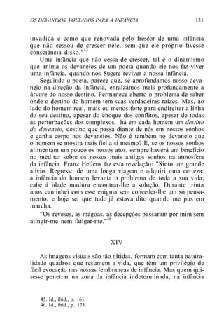 OS DEVANEIOS VOLTADOS PARA A INFÂNCIA 131
invadida e como que renovada pelo frescor de uma infância
que não cessou de crescer nele, sem que ele próprio tivesse
consciência disso."43
Uma infância que não cessa de crescer, tal é o dinamismo
que anima os devaneios de um poeta quando ele nos faz viver
uma infância, quando nos Sugere reviver a nossa infância.
Seguindo o poeta, parece que, se aprofundamos nosso deva-
neio na direção da infância, enraizámos mais profundamente a
árvore do nosso destino. Permanece aberto o problema de saber
onde o destino do homem tem suas verdadeiras raízes. Mas, ao
lado do homem real, mais ou menos forte para endireitar a linha
do seu destino, apesar do choque dos conflitos, apesar de todas
as perturbações dos complexos, há em cada homem um destino
do devaneio, destino que passa diante de nós em nossos sonhos
e ganha corpo nos devaneios. Não é também no devaneio que
o homem se mostra mais fiel a si mesmo? E, se os nossos sonhos
alimentam um pouco os nossos atos, sempre haverá um benefício
no meditar sobre os nossos mais antigos sonhos na atmosfera
da infância. Franz Hellens faz esta revelação: "Sinto um grande
alívio. Regresso de uma longa viagem e adquiri uma certeza:
a infância do homem levanta o problema de toda a sua vida;
cabe à idade madura encontrar-lhe a solução. Durante trinta
anos caminhei com esse enigma sem conceder-lhe um só pensa-
mento, e hoje sei que tudo já estava dito quando me pus em
marcha.
"Os reveses, as mágoas, as decepções passaram por mim sem
atingir-me nem fatigar-me."46
XIV
As imagens visuais são tão nítidas, formam com tanta natura-
lidade quadros que resumem a vida, que têm um privilégio de
fácil evocação nas nossas lembranças de infância. Mas quem qui-
sesse penetrar na zona da infância indeterminada, na infância
45. Id., ibid., p. 161.
46. Id., ibid., p. 173.
 