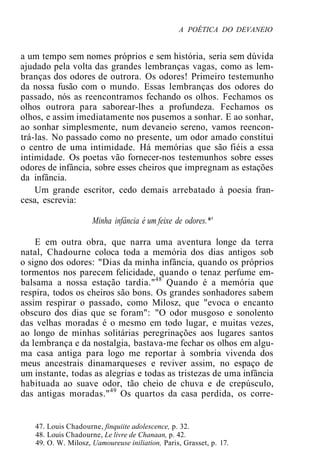 A POÉTICA DO DEVANEIO
a um tempo sem nomes próprios e sem história, seria sem dúvida
ajudado pela volta das grandes lembranças vagas, como as lem-
branças dos odores de outrora. Os odores! Primeiro testemunho
da nossa fusão com o mundo. Essas lembranças dos odores do
passado, nós as reencontramos fechando os olhos. Fechamos os
olhos outrora para saborear-lhes a profundeza. Fechamos os
olhos, e assim imediatamente nos pusemos a sonhar. E ao sonhar,
ao sonhar simplesmente, num devaneio sereno, vamos reencon-
trá-las. No passado como no presente, um odor amado constitui
o centro de uma intimidade. Há memórias que são fiéis a essa
intimidade. Os poetas vão fornecer-nos testemunhos sobre esses
odores de infância, sobre esses cheiros que impregnam as estações
da infância.
Um grande escritor, cedo demais arrebatado à poesia fran-
cesa, escrevia:
Minha infância é um feixe de odores.*'
E em outra obra, que narra uma aventura longe da terra
natal, Chadourne coloca toda a memória dos dias antigos sob
o signo dos odores: "Dias da minha infância, quando os próprios
tormentos nos parecem felicidade, quando o tenaz perfume em-
balsama a nossa estação tardia."48
Quando é a memória que
respira, todos os cheiros são bons. Os grandes sonhadores sabem
assim respirar o passado, como Milosz, que "evoca o encanto
obscuro dos dias que se foram": "O odor musgoso e sonolento
das velhas moradas é o mesmo em todo lugar, e muitas vezes,
ao longo de minhas solitárias peregrinações aos lugares santos
da lembrança e da nostalgia, bastava-me fechar os olhos em algu-
ma casa antiga para logo me reportar à sombria vivenda dos
meus ancestrais dinamarqueses e reviver assim, no espaço de
um instante, todas as alegrias e todas as tristezas de uma infância
habituada ao suave odor, tão cheio de chuva e de crepúsculo,
das antigas moradas."49
Os quartos da casa perdida, os corre-
47. Louis Chadourne, finquiite adolescence, p. 32.
48. Louis Chadourne, Le livre de Chanaan, p. 42.
49. O. W. Milosz, Uamoureuse iniliation, Paris, Grasset, p. 17.
 