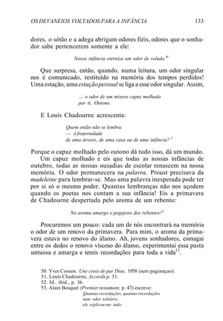 OS DEVANEIOS VOLTADOS PARA A INFÂNCIA 133
dores, o sótão e a adega abrigam odores fiéis, odores que o sonha-
dor sabe pertencerem somente a ele:
Nossa infância eterniza um odor de veludo.M
Que surpresa, então, quando, numa leitura, um odor singular
nos é comunicado, restituído na memória dos tempos perdidos!
Uma estação, uma estaçãopessoal se liga a esse odor singular. Assim,
... o odor de um mísero capuz molhado
par ti, Outono.
E Louis Chadourne acrescenta:
Quem então não se lembra
— ó fraternidade
de uma árvore, de uma casa ou de uma infância? 3
Porque o capuz molhado pelo outono dá tudo isso, dá um mundo.
Um capuz molhado e eis que todas as nossas infâncias de
outubro, todas as nossas ousadias de escolar renascem na nossa
memória. O odor permanecera na palavra. Proust precisava da
madeleine para lembrar-se. Mas uma palavra inesperada pode ter
por si só o mesmo poder. Quantas lembranças não nos açodem
quando os poetas nos contam a sua infância! Eis a primavera
de Chadourne despertada pelo aroma de um rebento:
No aroma amargo e pegajoso dos rebentos?2
Procuremos um pouco: cada um de nós encontrará na memória
o odor de um renovo da primavera. Para mim, o aroma da prima-
vera estava no renovo do álamo. Ah, jovens sonhadores, esmagai
entre os dedos o renovo viscoso do álamo, experimentai essa pasta
untuosa e amarga e tereis recordações para toda a vida13
.
50. Yves Cosson. Une croix de par Dieu. 1958 (sem paginaçao).
51. Louis Chadourne, Accords.p. 31.
52. Id.. ibid., p. 36.
53. Alain Bosquet (Premier testament, p. 47) escreve:
Quantas recordações, quantas recordações
num odor solitário:
ele explicou-me tudo.
 